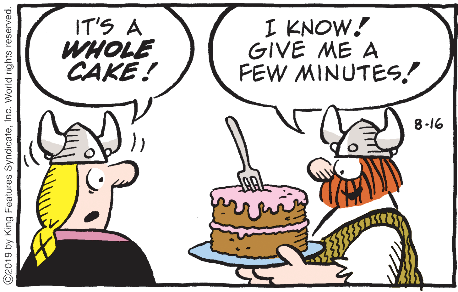 Handwriting OCR: IT'S A WHOLE CAKE ! I KNOW! GIVE ME A FEW MINUTES! 8-16 ? ©2019 by King Features SyndicateInc. World rights reserved. IT'S A WHOLE CAKE ! I KNOW! GIVE ME A FEW MINUTES! 8-16 ? ©2019 by King Features SyndicateInc. World rights reserved.