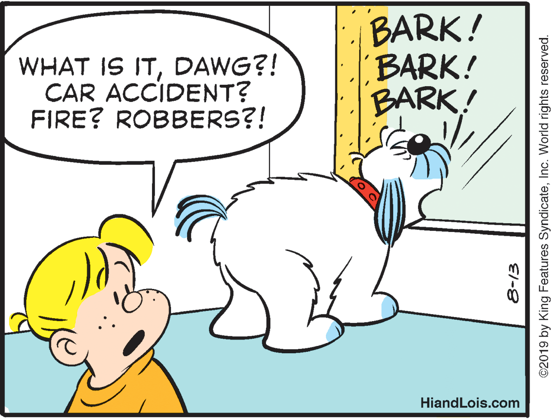 Jaw OCR: WHAT IS ITDAWG?! CAR ACCIDENT? FIRE? ROBBERS?! BARK! BARK! BARK! HiandLois.com ©2019 by King Features SyndicateInc. World rights reserved. WHAT IS ITDAWG?! CAR ACCIDENT? FIRE? ROBBERS?! BARK! BARK! BARK! HiandLois.com ©2019 by King Features SyndicateInc. World rights reserved.