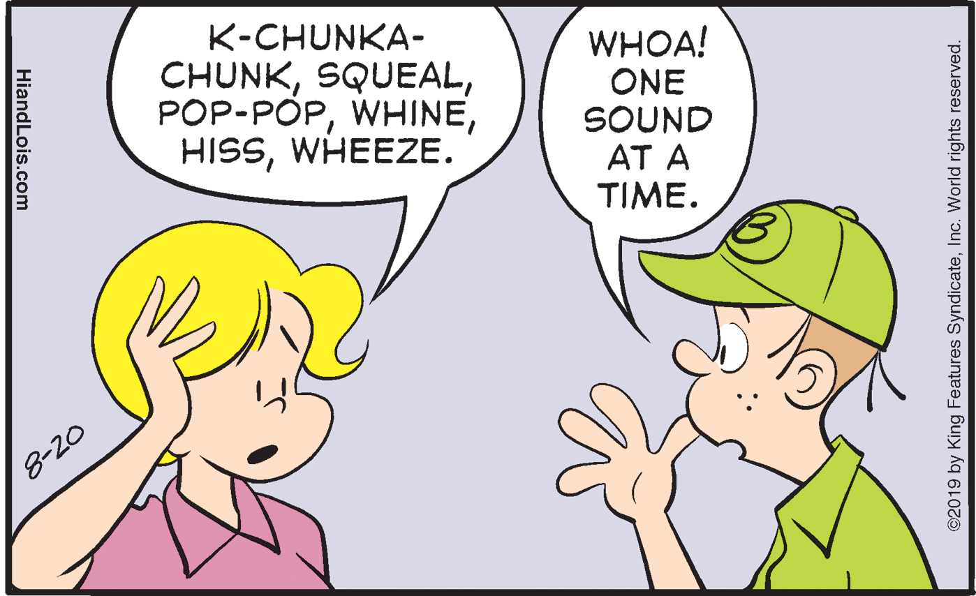 Jaw OCR: K-CHUNKA- CHUNKWHEEZE. WHOA! ONE SOUND AT A TIME. 8-20 ©2019 by King Features SyndicateInc. World rights reserved. HiandLois.com K-CHUNKA- CHUNKWHEEZE. WHOA! ONE SOUND AT A TIME. 8-20 ©2019 by King Features SyndicateInc. World rights reserved. HiandLois.com
