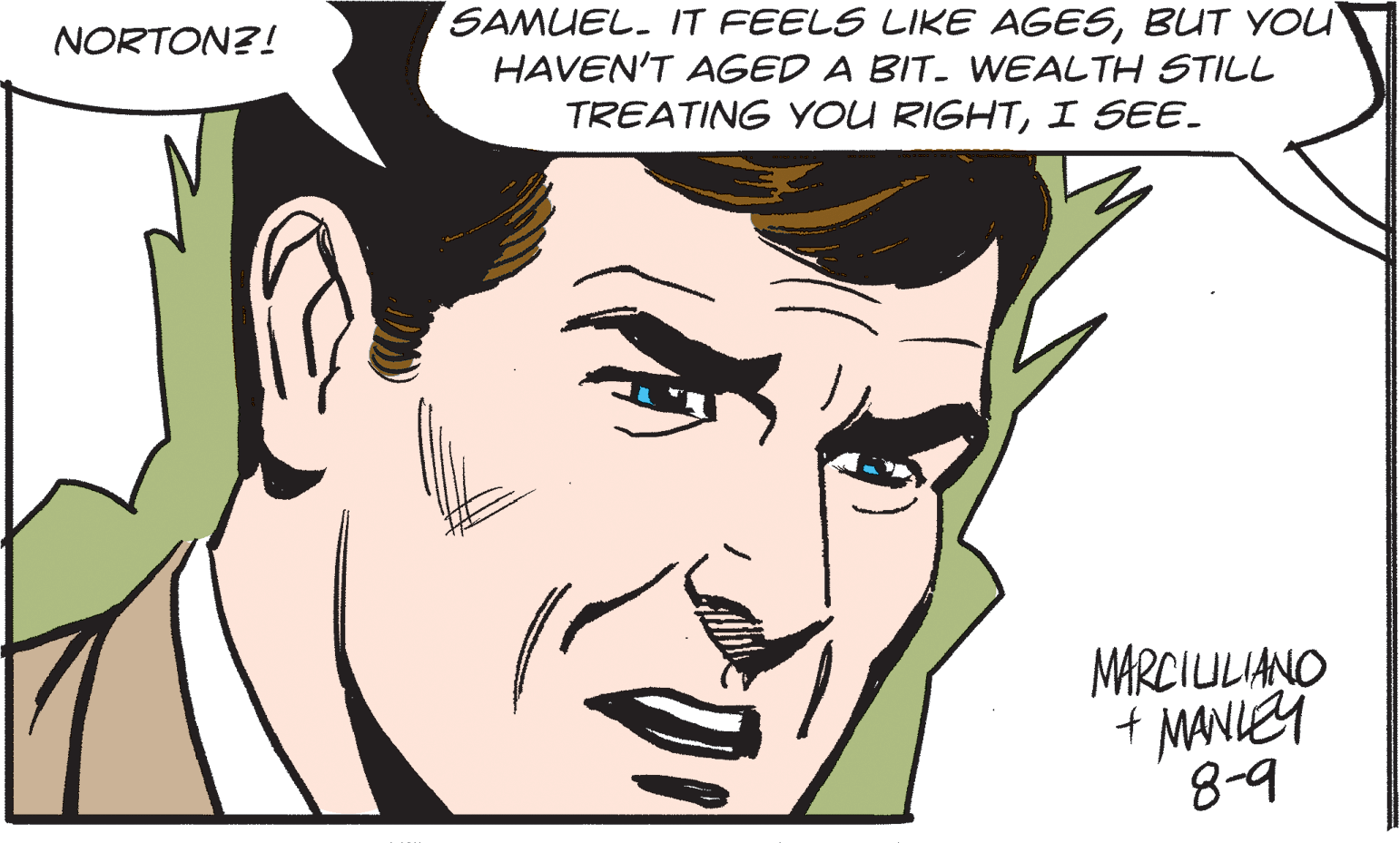 Mouth OCR: SAMUEL. IT FEELS LIKE AGESBUT YOU HAVEN'T AGED A BIT. WEALTH STILL NORTON?! TREATING YOU RIGHTI SEE. MARCIULIANO + MANIEY 8-9 SAMUEL. IT FEELS LIKE AGESBUT YOU HAVEN'T AGED A BIT. WEALTH STILL NORTON?! TREATING YOU RIGHTI SEE. MARCIULIANO + MANIEY 8-9