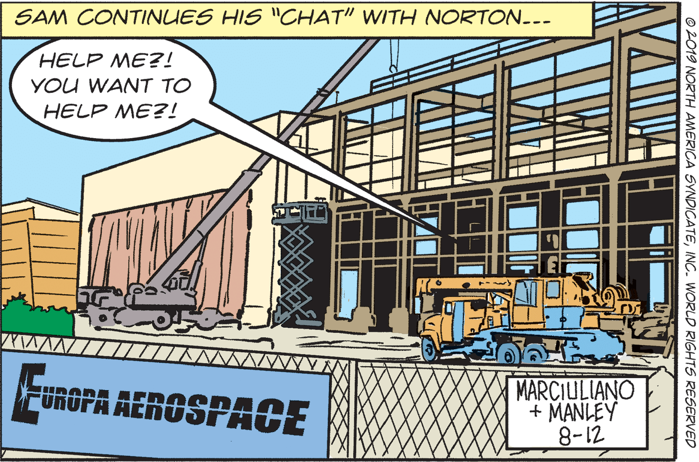 Font OCR: SAM CONTINUES HIS "CHAT" WITH NORTON.-- HELP ME?! YOU WANT TO HELP ME?! FUROPA AEROSPACE MARCIULIANO + MANLEY 8-12 ©2019 NORTH AMERICA SYNDICATEINC. WORLD RIGHTS RESERVED SAM CONTINUES HIS "CHAT" WITH NORTON.-- HELP ME?! YOU WANT TO HELP ME?! FUROPA AEROSPACE MARCIULIANO + MANLEY 8-12 ©2019 NORTH AMERICA SYNDICATEINC. WORLD RIGHTS RESERVED