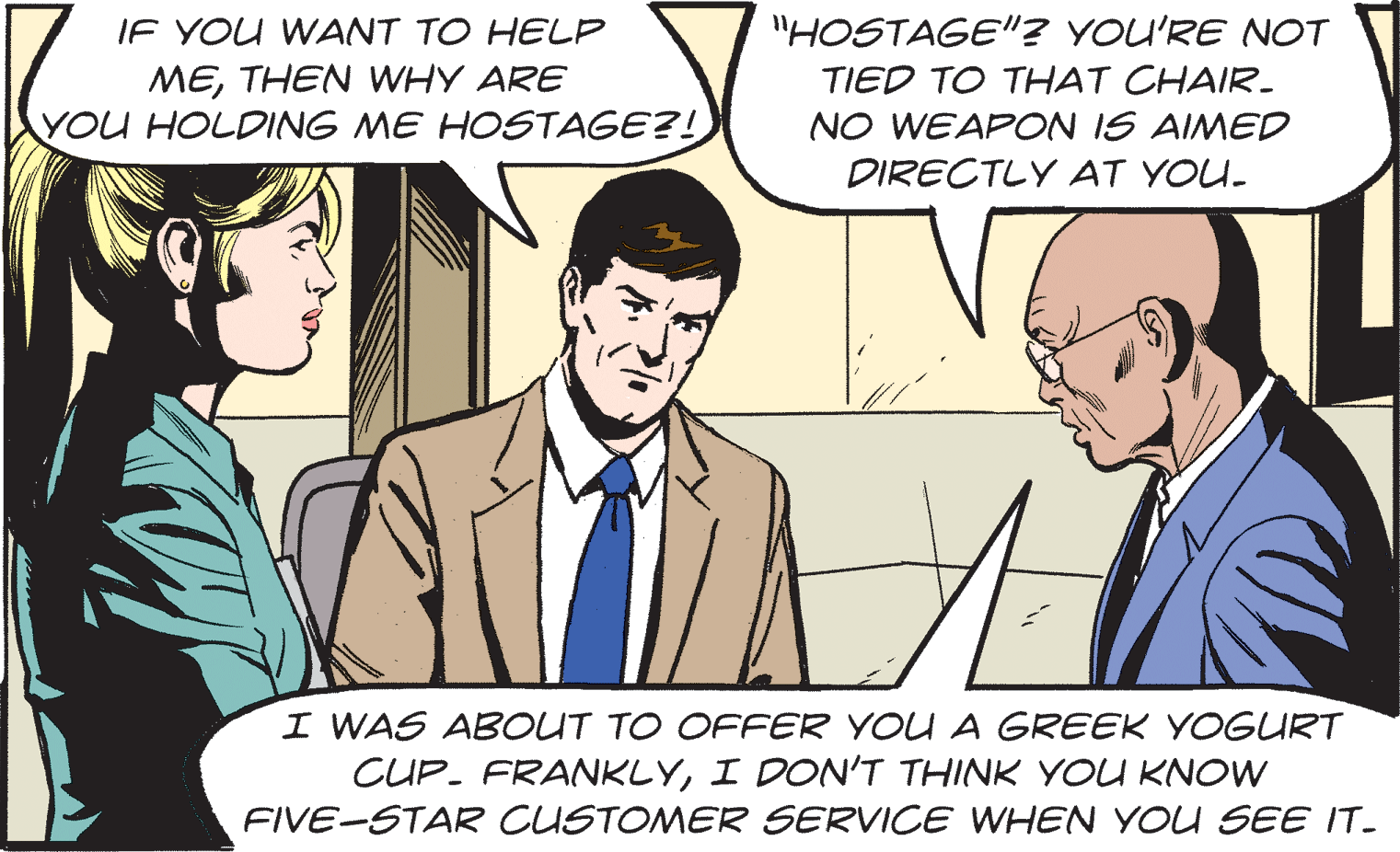 Interaction OCR: IF YOU WANT TO HELP METHEN WHY ARE YOU HOLDING ME HOSTAGE?! "HOSTAGE"? YOU'RE NOT TIED TO THAT CHAIR. NO WEAPON IS AIMED DIRECTLY AT YOU- I WAS ABOUT TO OFFER YOU A GREEK YOGURT CUP. FRANKLYI DON'T THINK YOU KNOW FIVE-STAR CUSTOMER SERVICE WHEN YOU SEE IT- IF YOU WANT TO HELP METHEN WHY ARE YOU HOLDING ME HOSTAGE?! "HOSTAGE"? YOU'RE NOT TIED TO THAT CHAIR. NO WEAPON IS AIMED DIRECTLY AT YOU- I WAS ABOUT TO OFFER YOU A GREEK YOGURT CUP. FRANKLYI DON'T THINK YOU KNOW FIVE-STAR CUSTOMER SERVICE WHEN YOU SEE IT-