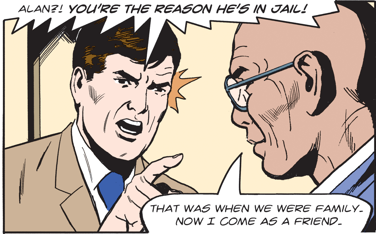 Jaw OCR: ALAN?! YOU'RE THE REASON HE'S IN JAIL! THAT WAS WHEN WE WERE FAMILY. NOW I COME AS A FRIEND. ALAN?! YOU'RE THE REASON HE'S IN JAIL! THAT WAS WHEN WE WERE FAMILY. NOW I COME AS A FRIEND.
