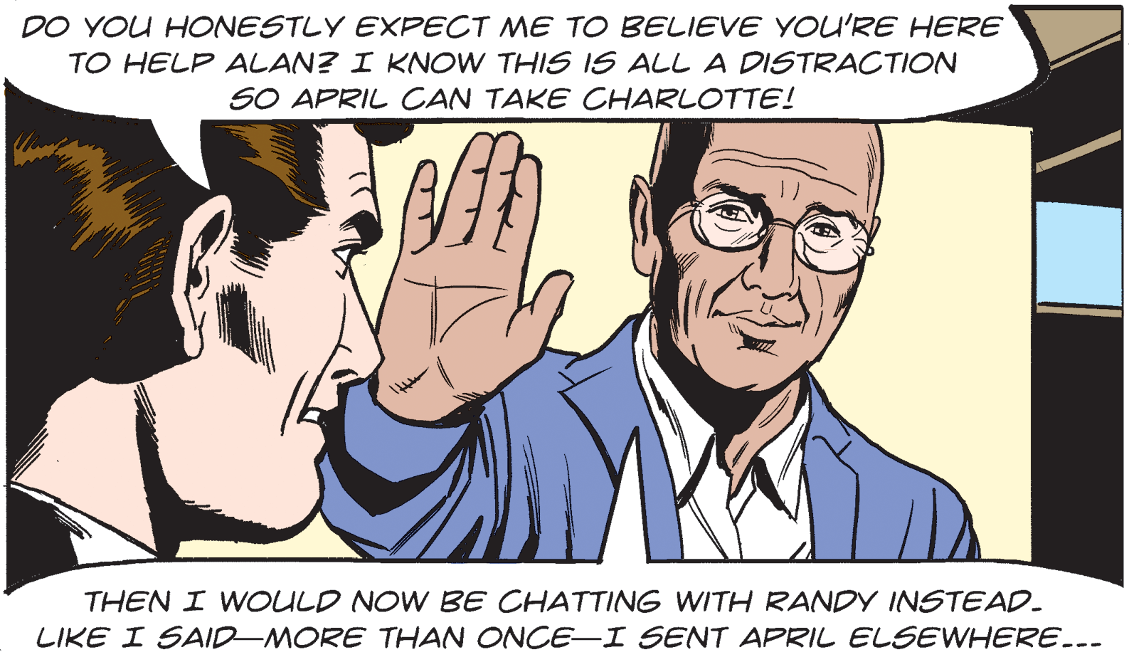 Interaction OCR: DO YOU HONESTLY EXPECT ME TO BELIEVE YOU'RE HERE TO HELP ALAN? I KNOW THIS IS ALL A DISTRACTION SO APRIL CAN TAKE CHARLOTTE! THEN I WOULD NOW BE CHATTING WITH RANDY INSTEAD. LIKE I SAID-MORE THAN ONCE-I SENT APRIL ELSEWHERE... DO YOU HONESTLY EXPECT ME TO BELIEVE YOU'RE HERE TO HELP ALAN? I KNOW THIS IS ALL A DISTRACTION SO APRIL CAN TAKE CHARLOTTE! THEN I WOULD NOW BE CHATTING WITH RANDY INSTEAD. LIKE I SAID-MORE THAN ONCE-I SENT APRIL ELSEWHERE...