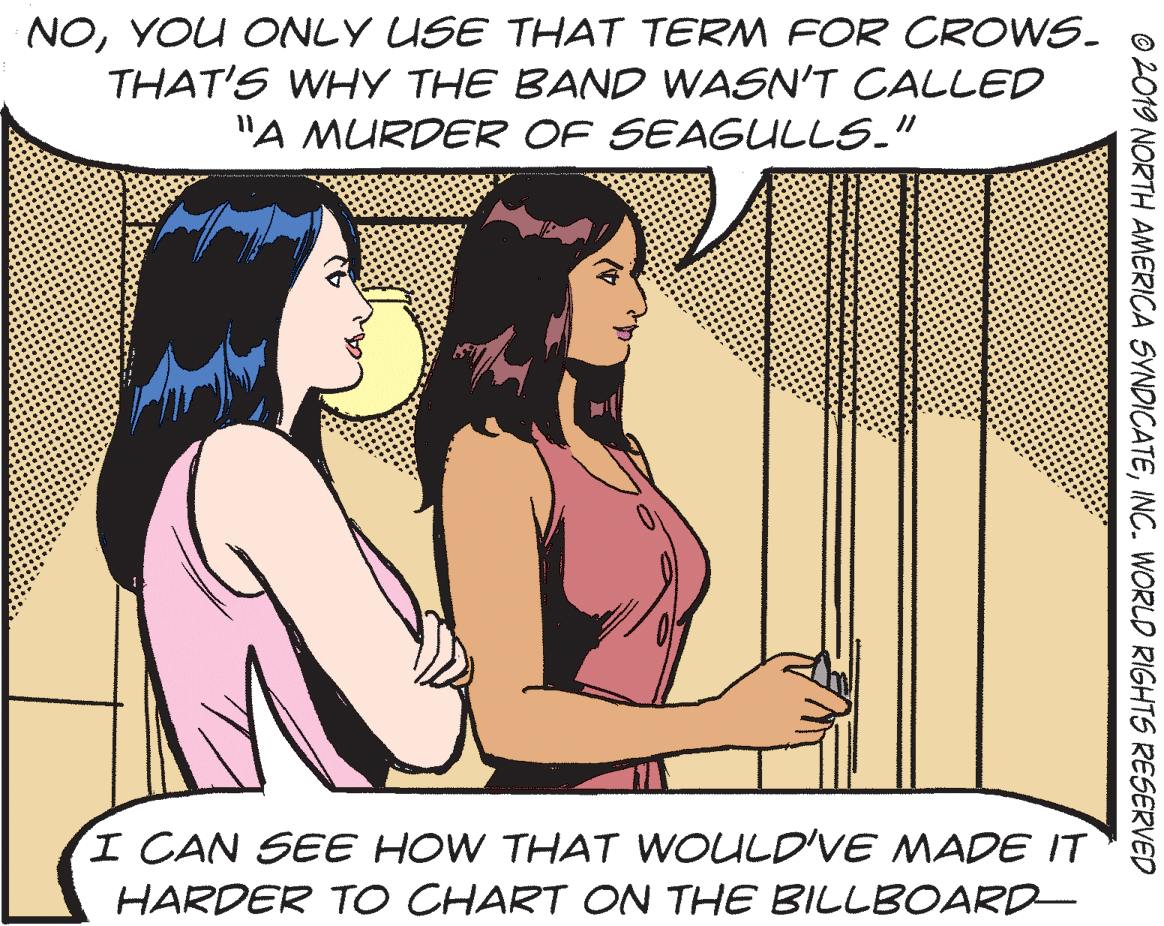 Rectangle OCR: NOYOU ONLY USE THAT TERM FOR CROWS. THAT'S WHY THE BAND WASN'T CALLED "A MURDER OF SEAGULLS." I CAN SEE HOW THAT WOULD'VE MADE IT HARDER TO CHART ON THE BILLBOARD- © 2019 NORTH AMERICA SYNDICATEINC. WORLD RIGHTS RESERVED NOYOU ONLY USE THAT TERM FOR CROWS. THAT'S WHY THE BAND WASN'T CALLED "A MURDER OF SEAGULLS." I CAN SEE HOW THAT WOULD'VE MADE IT HARDER TO CHART ON THE BILLBOARD- © 2019 NORTH AMERICA SYNDICATEINC. WORLD RIGHTS RESERVED