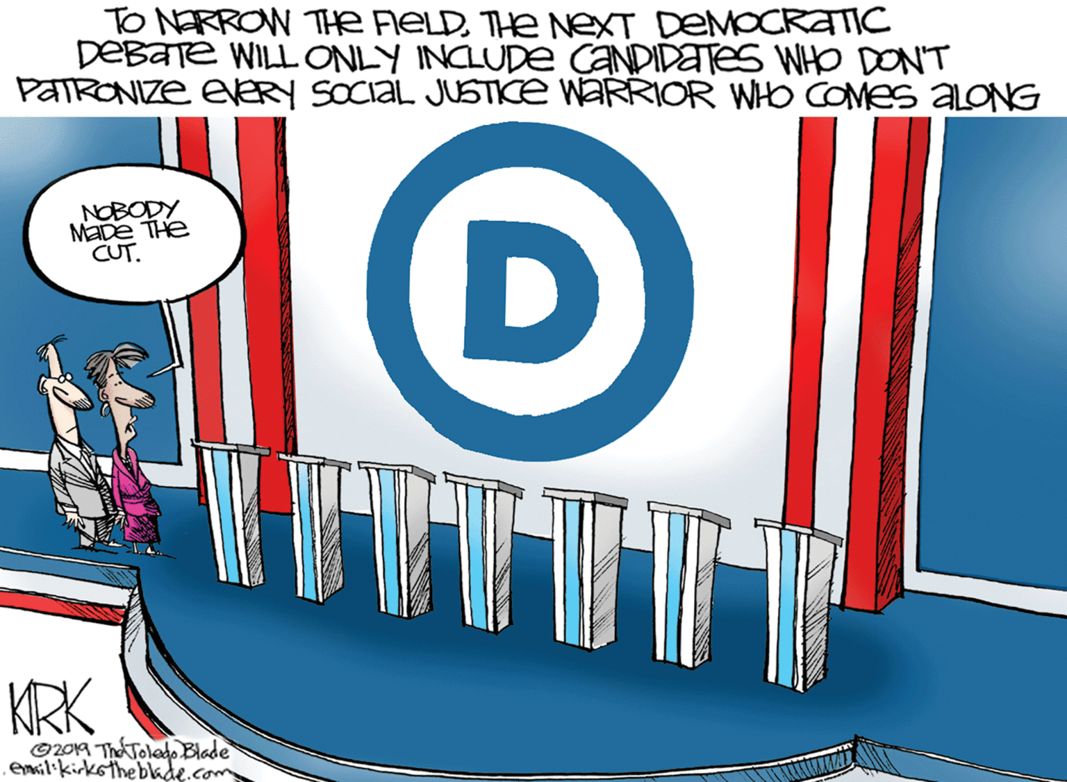 Rectangle OCR: TO NERROW Te RELDTHE NeXT DEMOCRATIC DEBaTe WILLONLY INCLUDE CANDIDATES WHO DON'T PATRONIZE EERY SOCIAL JUSTKE WARRIOR WHO COMES ALONG NOBODY MaDe THe CUT. D KRK O2019 ThA Tolado Blade emsilikirkotheblade.com TO NERROW Te RELDTHE NeXT DEMOCRATIC DEBaTe WILLONLY INCLUDE CANDIDATES WHO DON'T PATRONIZE EERY SOCIAL JUSTKE WARRIOR WHO COMES ALONG NOBODY MaDe THe CUT. D KRK O2019 ThA Tolado Blade emsilikirkotheblade.com