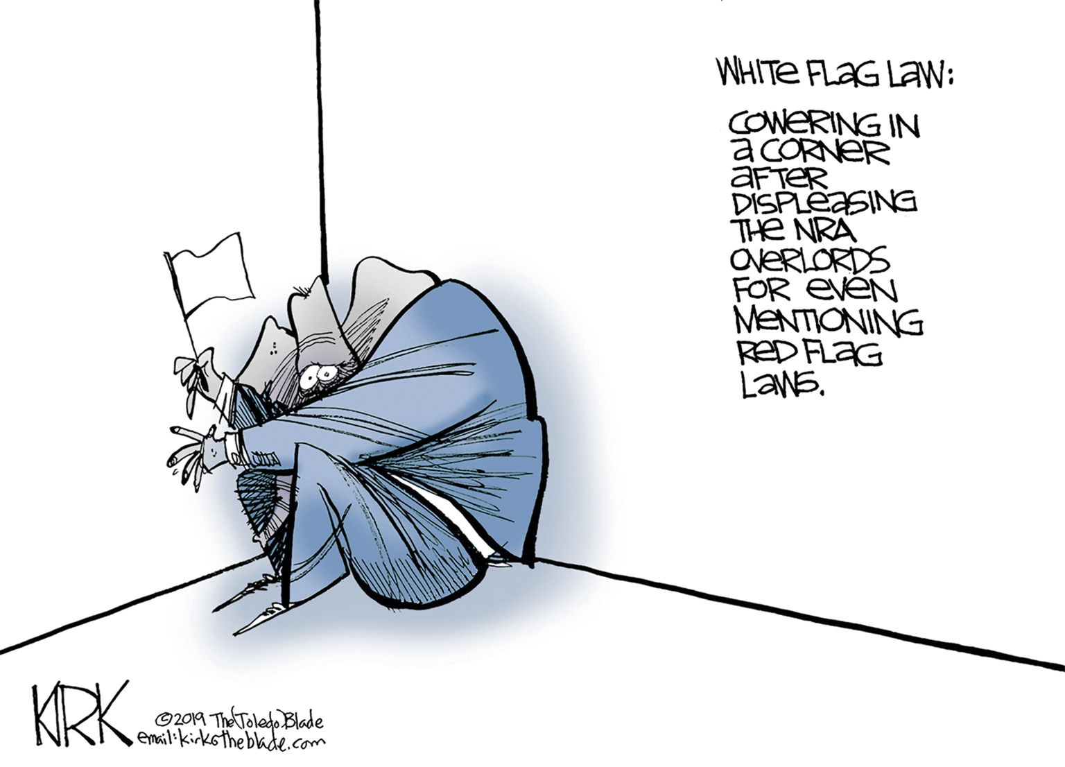 Fashion accessory OCR: WHITE FLAG LaW: COWERING IN a CORNER AFTER DISPLEASING THE NRA OVERLORDS FOR EVEN MENTIONING RED FLAG LANE. KRK. ©2019 ThA Toledo Blade email.kirkstheblade.com WHITE FLAG LaW: COWERING IN a CORNER AFTER DISPLEASING THE NRA OVERLORDS FOR EVEN MENTIONING RED FLAG LANE. KRK. ©2019 ThA Toledo Blade email.kirkstheblade.com