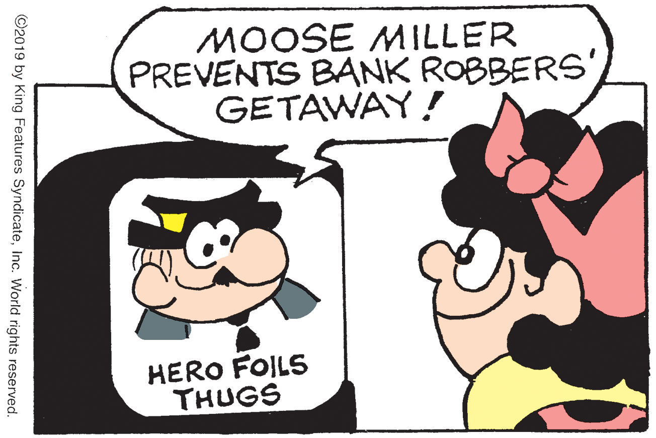 Animated cartoon OCR: MOOSE MILLER PREVENTS BANK ROBBERS' GETAWAY! HERO FOILS THUGS ©2019 by King Features SyndicateInc. World rights reserved. MOOSE MILLER PREVENTS BANK ROBBERS' GETAWAY! HERO FOILS THUGS ©2019 by King Features SyndicateInc. World rights reserved.