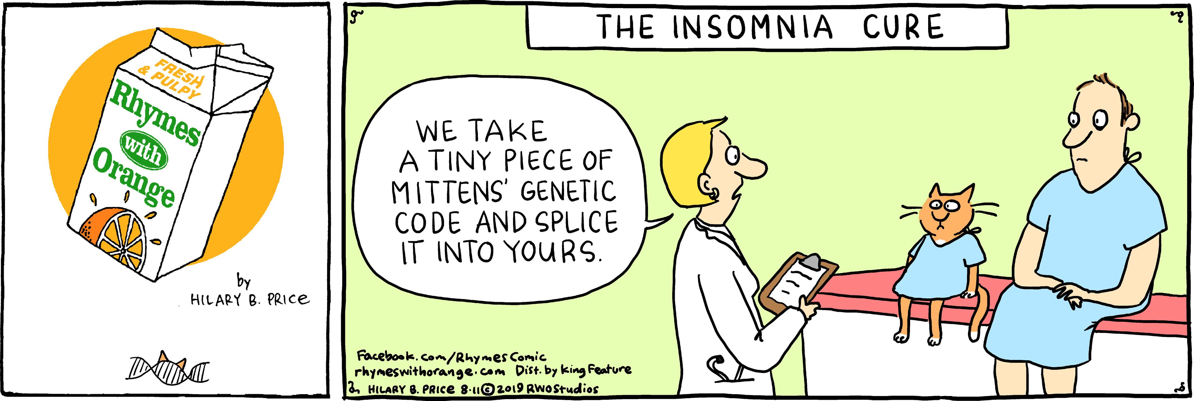 Parallel OCR: THE INSOMNIA CURE RESH EPULPY WE TAKE A TINY PIECE OF MITTENS' GENETIC CODE AND SPLICE IT INTO YOURS. Rhymes with |Orange HILARY B. PRIce Facebook.com/Rhymes Comic rhymeswithorange.com Dist. by king Feature 2HILARY 8. PRICE 8-u©2019 RwOstudios THE INSOMNIA CURE RESH EPULPY WE TAKE A TINY PIECE OF MITTENS' GENETIC CODE AND SPLICE IT INTO YOURS. Rhymes with |Orange HILARY B. PRIce Facebook.com/Rhymes Comic rhymeswithorange.com Dist. by king Feature 2HILARY 8. PRICE 8-u©2019 RwOstudios