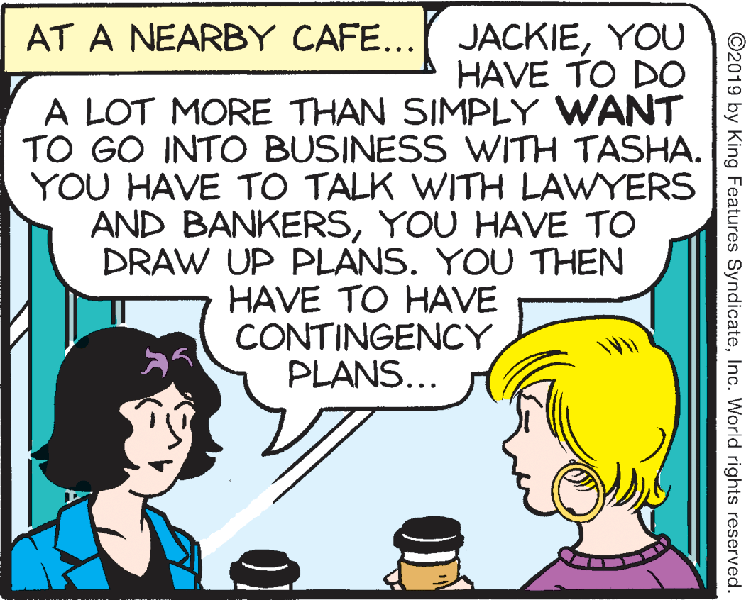 Illustration OCR: AT A NEARBY CAFE... JACKIEYOU HAVE TO DO A LOT MORE THAN SIMPLY WANT TO GO INTO BUSINESS WITH TASHA. YOU HAVE TO TALK WITH LAWYERS AND BANKERSYOU HAVE TO DRAW UP PLANS. YOU THEN HAVE TO HAVE CONTINGENCY PLANS... ©2019 by King Features SyndicateInc. World rights reserved. AT A NEARBY CAFE... JACKIEYOU HAVE TO DO A LOT MORE THAN SIMPLY WANT TO GO INTO BUSINESS WITH TASHA. YOU HAVE TO TALK WITH LAWYERS AND BANKERSYOU HAVE TO DRAW UP PLANS. YOU THEN HAVE TO HAVE CONTINGENCY PLANS... ©2019 by King Features SyndicateInc. World rights reserved.
