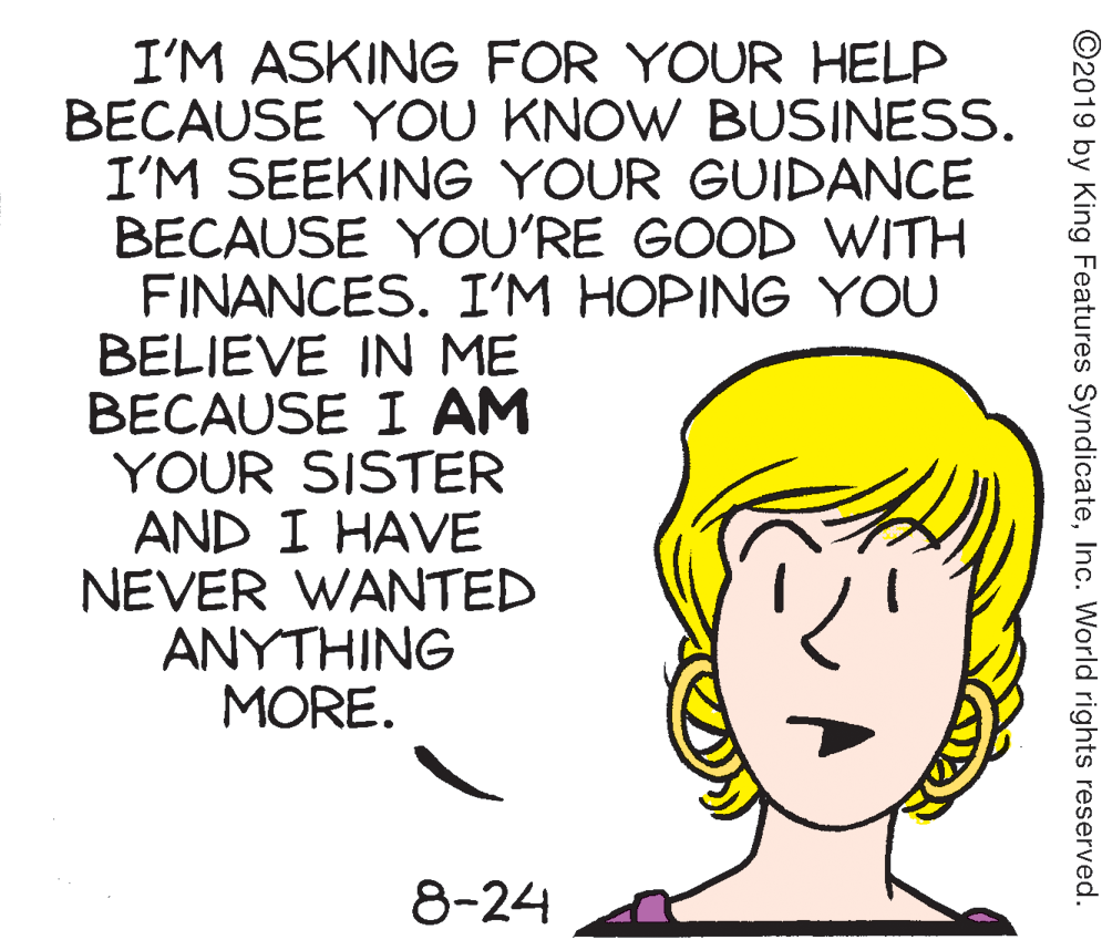 Drawing OCR: I'M ASKING FOR YOUR HELP BECAUSE YOU KNOW BUSINESS. I'M SEEKING YOUR GUIDANCE BECAUSE YOU'RE GOOD WITH FINANCES. I'M HOPING YOU BELIEVE IN ME BECAUSE I AM YOUR SISTER AND I HAVE NEVER WANTED ANYTHING MORE. 8-24 ©2019 by King Features SyndicateInc. World rights reserved. I'M ASKING FOR YOUR HELP BECAUSE YOU KNOW BUSINESS. I'M SEEKING YOUR GUIDANCE BECAUSE YOU'RE GOOD WITH FINANCES. I'M HOPING YOU BELIEVE IN ME BECAUSE I AM YOUR SISTER AND I HAVE NEVER WANTED ANYTHING MORE. 8-24 ©2019 by King Features SyndicateInc. World rights reserved.