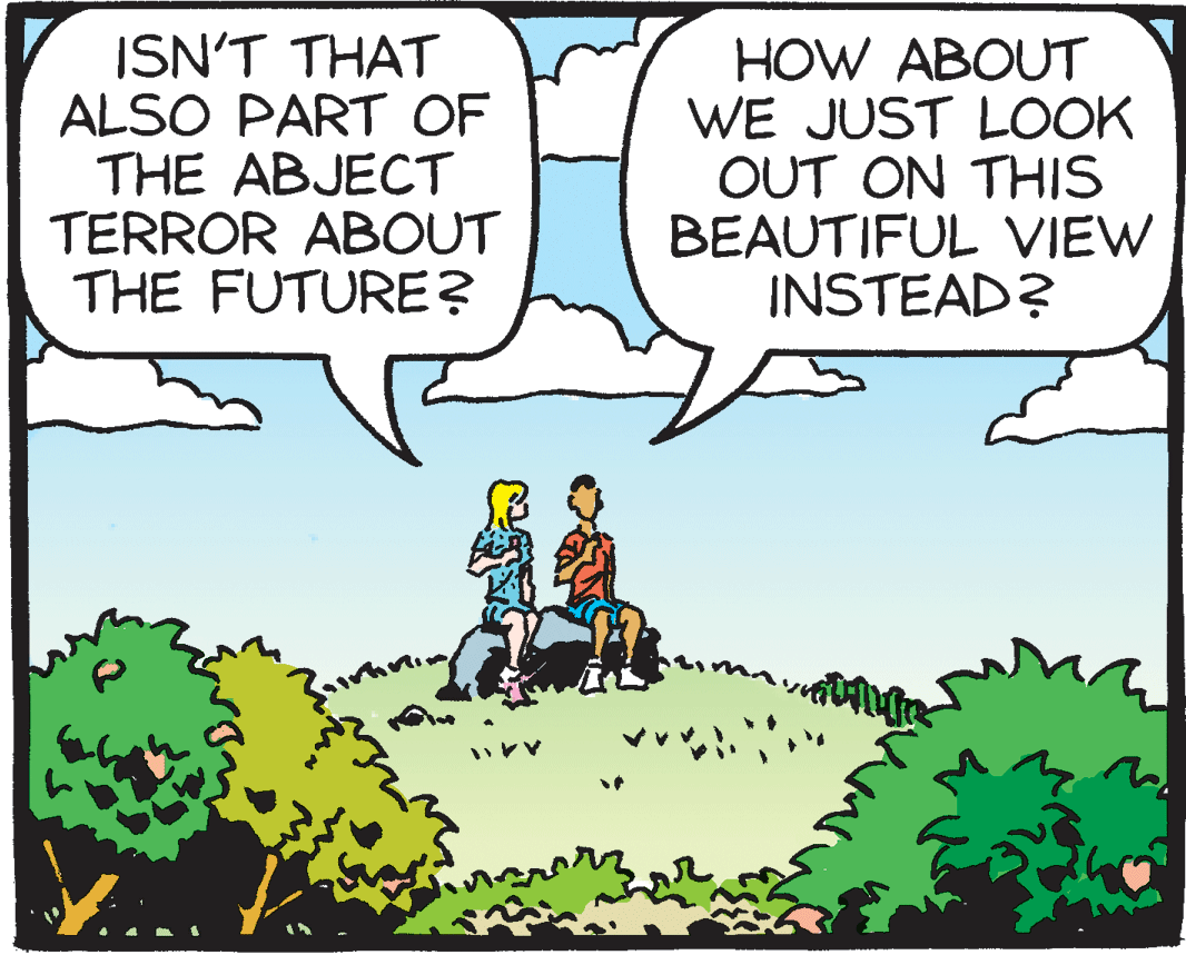 Graphics OCR: ISN'T THAT ALSO PART OF THE ABJECT TERROR ABOUT THE FUTURE? HOW ABOUT WE JUST LOOK OUT ON THIS BEAUTIFUL VIEW INSTEAD? ISN'T THAT ALSO PART OF THE ABJECT TERROR ABOUT THE FUTURE? HOW ABOUT WE JUST LOOK OUT ON THIS BEAUTIFUL VIEW INSTEAD?