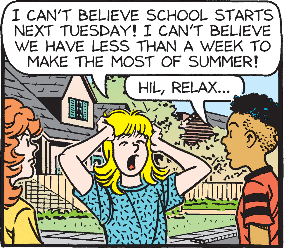 Cartoon OCR: I CAN'T BELIEVE SCHOOL STARTS NEXT TUESDAY! I CAN'T BELIEVE WE HAVE LESS THAN A WEEK TO MAKE THE MOST OF SUMMER! {( HILRELAX... I CAN'T BELIEVE SCHOOL STARTS NEXT TUESDAY! I CAN'T BELIEVE WE HAVE LESS THAN A WEEK TO MAKE THE MOST OF SUMMER! {( HIL