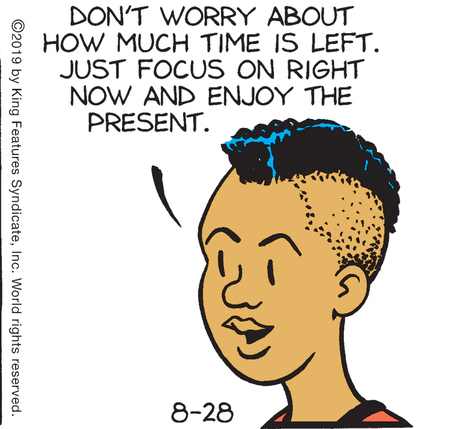 Jaw OCR: DON'T WORRY ABOUT HOW MUCH TIME IS LEFT. JUST FOCUS ON RIGHT NOW AND ENJOY THE PRESENT. 8-28 ©2019 by King Features SyndicateInc. World rights reserved. DON'T WORRY ABOUT HOW MUCH TIME IS LEFT. JUST FOCUS ON RIGHT NOW AND ENJOY THE PRESENT. 8-28 ©2019 by King Features SyndicateInc. World rights reserved.