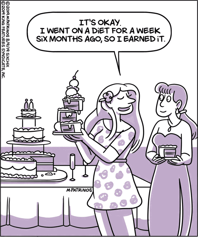 Line art OCR: IT'S OKAY. I WENT ON A DIET FOR A WEEK SIX MONTHS AGOSO I EARNED IT. M.PATRINOS ©2019 M-PATRINOS 8/9/19 SIXCHIX ©2019 K 9 KING FEATURES SYNDICATEINC. IT'S OKAY. I WENT ON A DIET FOR A WEEK SIX MONTHS AGOSO I EARNED IT. M.PATRINOS ©2019 M-PATRINOS 8/9/19 SIXCHIX ©2019 K 9 KING FEATURES SYNDICATE