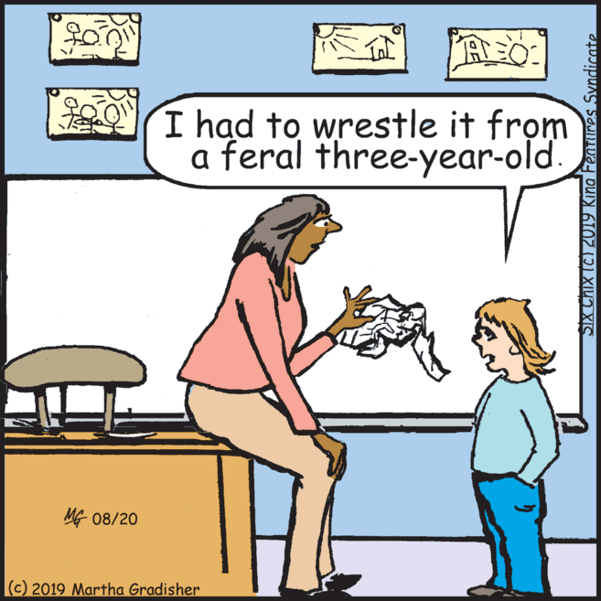 Comics OCR: I had to wrestle it from a feral three-year-old. ? 08/20 (c) 2019 Martha Gradisher SIX Chix (c) 2019 Kina Features Syndicate I had to wrestle it from a feral three-year-old. ? 08/20 (c) 2019 Martha Gradisher SIX Chix (c) 2019 Kina Features Syndicate