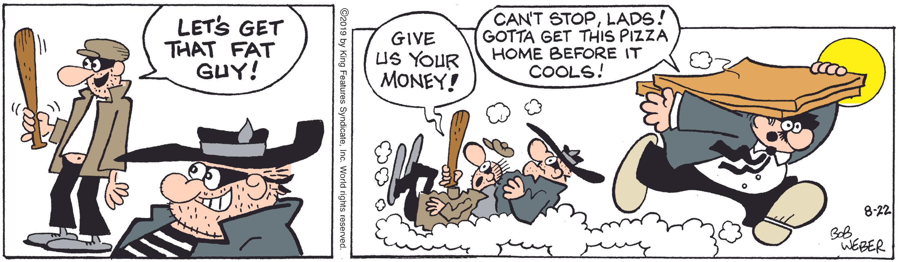 Fiction OCR: LETS GET THAT FAT GUY! GIVE US YOUR MONEY! CAN'T STOPLADS! GOTTA GET THIS PIZZA HOME BEFORE IT COOLS! 8-22 BoB WEBER ©2019 by King Features SyndicateInc. World rights reserved. LETS GET THAT FAT GUY! GIVE US YOUR MONEY! CAN'T STOPLADS! GOTTA GET THIS PIZZA HOME BEFORE IT COOLS! 8-22 BoB WEBER ©2019 by King Features SyndicateInc. World rights reserved.