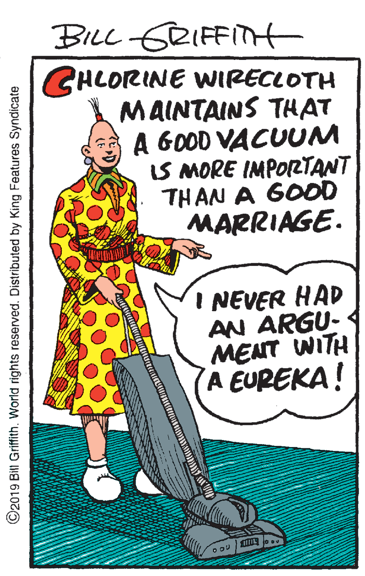 Humour OCR: BILL GRIFFITH GHLORINE WIRECLOTH MAINTAINS THAT A GOOD VACUUM IS MORE IMPORTANT THAN A GOOD MARRIAGE. I NEVER HAD AN ARGU- MENT WITH A EUREKA! ©2019 Bill Griffith. World rights reserved. Distributed by King Features Syndicate BILL GRIFFITH GHLORINE WIRECLOTH MAINTAINS THAT A GOOD VACUUM IS MORE IMPORTANT THAN A GOOD MARRIAGE. I NEVER HAD AN ARGU- MENT WITH A EUREKA! ©2019 Bill Griffith. World rights reserved. Distributed by King Features Syndicate