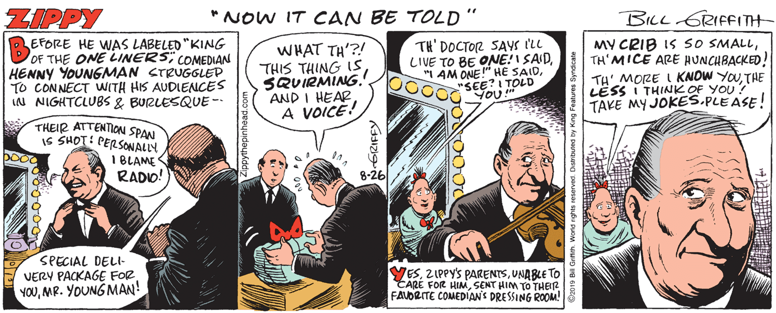 Humour OCR: ZIPPY *NOW IT CAN BE TOLD" BILL GRIFFITH EFORE HE WAS LABELED "KING OF THE ONE LINERS; COMEDIAN HENNY YOUNGMAN STRUGGLED TO CONNECT WITH HIS AUDIENCES IN NIGHTCLUBS & BURLESQUE- WHAT TH'?! THIS THING IS SQUIRMING. AND I HEAR A VOICE! TH' DOCTOR SAYS I'LL LIVE TO BE ONE!I SAID"SEE?I TOLD ??? MY CRIB IS SO SMALLTH'MICE ARE AUNCHBACKED! TH' MORE I KNOW YOUTHE LËSS I THINK OF YOU! TAKE MY JOKES.PLE ASE! THEIR ATTENTION SPAN IS SHOT: PERSONALLY I BLAME RADIO! 8-26 SPECIAL DELl- VERY PACKAGE FOR YOUMR. YOUNG MAN! YESUNABLE TO CARÉ FOR HIMSENT HIM TO THEIR FAVORITE COMEDÍANS DRESSING ROOM! GRIFFY ©2019 Bill Grifith. World rights reserved. Distributed by King Features Syndicate ZIPPY *NOW IT CAN BE TOLD" BILL GRIFFITH EFORE HE WAS LABELED "KING OF THE ONE LINERS; COMEDIAN HENNY YOUNGMAN STRUGGLED TO CONNECT WITH HIS AUDIENCES IN NIGHTCLUBS & BURLESQUE- WHAT TH'?! THIS THING IS SQUIRMING. AND I HEAR A VOICE! TH' DOCTOR SAYS I'LL LIVE TO BE ONE!I SAID"I AM ONE!" HE SAID"SEE?I TOLD ??? MY CRIB IS SO SMALLTH'MICE ARE AUNCHBACKED! TH' MORE I KNOW YOUTHE LËSS I THINK OF YOU! TAKE MY JOKES.PLE ASE! THEIR ATTENTION SPAN IS SHOT: PERSONALLY I BLAME RADIO! 8-26 SPECIAL DELl- VERY PACKAGE FOR YOUMR. YOUNG MAN! YESZIPPY'S PARENTSUNABLE TO CARÉ FOR HIMSENT HIM TO THEIR FAVORITE COMEDÍANS DRESSING ROOM! GRIFFY ©2019 Bill Grifith. World rights reserved. Distributed by King Features Syndicate