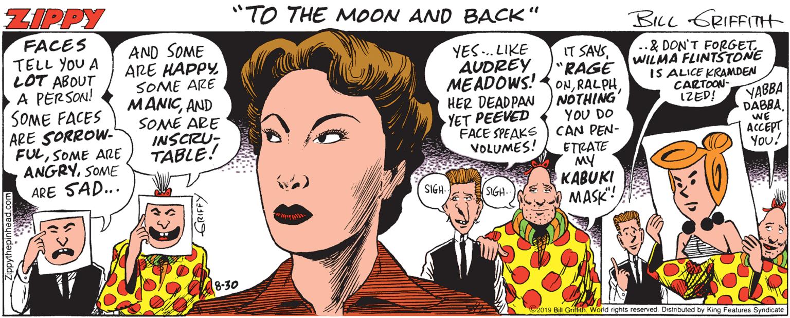Magenta OCR: ZIPPY "TO THE MOON AND BACK" BILL GRIFFITH FACES TELL YOU A LOT ABOUT A PERSON! SOME FACES ARE SORROW- FULSOME ARE ANGRYSOME ARE SAD... AND SOME ARE HAPPYSOME ARE YES. LIKE AUDREY MEADOWS! HER DEADPAN YET PEEVED FACE SPEAKS VOLUMES! IT SAYS"RAGE ONNOTHING YOU DO CAN PEN- ETRATE MY KABUKI MASK"! ..& DON'T FORGET. WILMA FLINTSTONE IS ALICE KRAMDEN CARTOON- IZED! MANICAND SOME ARE INSCRU- TABLE! YABBA DABBAWE ACCEPT You! SIGH- SIGH 8-30 2019 Bill Grifth. World nghts reserved. Distributed by King Features Syndicate ZIPPY "TO THE MOON AND BACK" BILL GRIFFITH FACES TELL YOU A LOT ABOUT A PERSON! SOME FACES ARE SORROW- FULSOME ARE ANGRYSOME ARE SAD... AND SOME ARE HAPPYSOME ARE YES. LIKE AUDREY MEADOWS! HER DEADPAN YET PEEVED FACE SPEAKS VOLUMES! IT SAYS"RAGE ONNOTHING YOU DO CAN PEN- ETRATE MY KABUKI MASK"! ..& DON'T FORGET. WILMA FLINTSTONE IS ALICE KRAMDEN CARTOON- IZED! MANICAND SOME ARE INSCRU- TABLE! YABBA DABBAWE ACCEPT You! SIGH- SIGH 8-30 2019 Bill Grifth. World nghts reserved. Distributed by King Features Syndicate