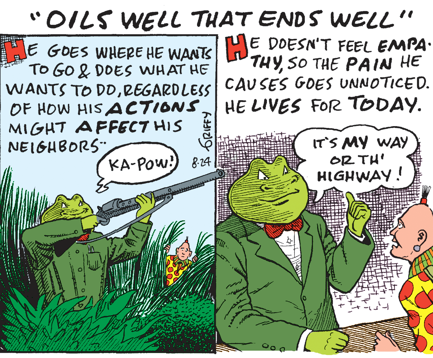 Sharing OCR: "OILS WELL THAT ENDS WELL" HE GOES WHERE HE WANTS ; TO GO & DOES WHAT HE WANTS TO DDREGARDLESS| CAUSES GOES UNNOTICED. OF HOW HIS ACTIONS. MIGHT AFFECT HIS NEIGHBORS E DOESN'T FEEL EMPA. THYSO THE PAIN HE HE LIVES FOR TODAY. IT'S MY WAY KA-POw!) 8:24 OR TH' HIGHWAY! "OILS WELL THAT ENDS WELL" HE GOES WHERE HE WANTS ; TO GO & DOES WHAT HE WANTS TO DDREGARDLESS| CAUSES GOES UNNOTICED. OF HOW HIS ACTIONS. MIGHT AFFECT HIS NEIGHBORS E DOESN'T FEEL EMPA. THYSO THE PAIN HE HE LIVES FOR TODAY. IT'S MY WAY KA-POw!) 8:24 OR TH' HIGHWAY!
