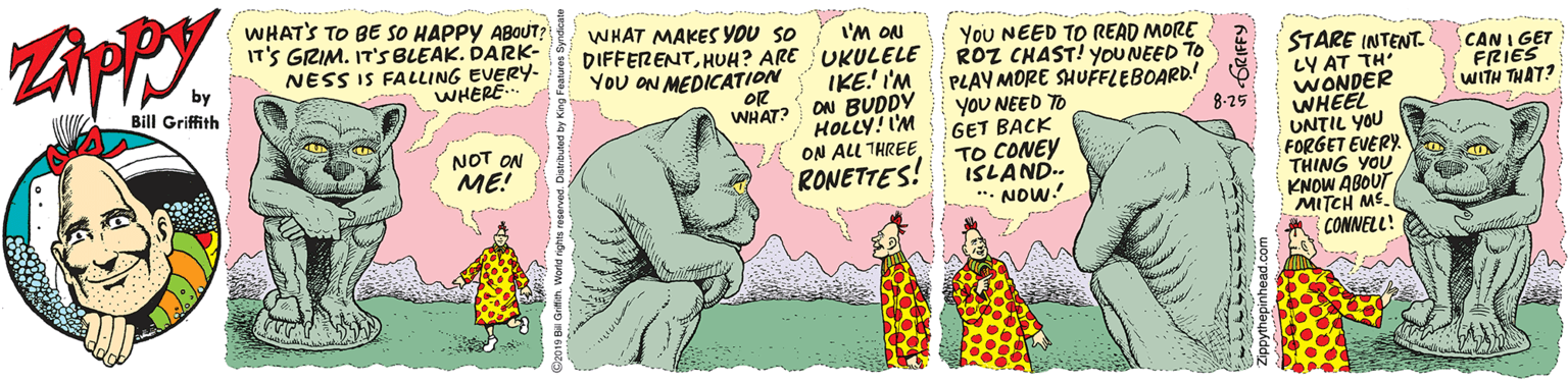 Poster OCR: ZAPPY. WHATS TO BE SO HAPPY ABOUT? IT'S GRIM. IT'S BLEAK. DARK- NESS IS FALLING EVERY- WHERE. WHAT MAKES YOU SO DIFFERENTHUH? ARE You ON MEDICATION I'M ON UKULELE IKE! I'M ON BUDDY HOLLY! I'M ON ALU THREE RONETTES! You NEED TO READ MORE ROZ CHAST! YOUNEED TO PLAY MORE SHUFELEBOARD! 8 yOU NEED TO STARE INTENT- LY AT TH WONDER WHEEL UNTIL YOU FORGET EVERY. THING YOU KNOW ABOUT MITCH ME. CONNELL! CAN I GET FRIES WITH THAT? Bill Griffith OR WHAT? 8-25 GET BACK NOT ON ME! TO CONEY ISLAND. ". NOW! ZAPPY. WHATS TO BE SO HAPPY ABOUT? IT'S GRIM. IT'S BLEAK. DARK- NESS IS FALLING EVERY- WHERE. WHAT MAKES YOU SO DIFFERENTHUH? ARE You ON MEDICATION I'M ON UKULELE IKE! I'M ON BUDDY HOLLY! I'M ON ALU THREE RONETTES! You NEED TO READ MORE ROZ CHAST! YOUNEED TO PLAY MORE SHUFELEBOARD! 8 yOU NEED TO STARE INTENT- LY AT TH WONDER WHEEL UNTIL YOU FORGET EVERY. THING YOU KNOW ABOUT MITCH ME. CONNELL! CAN I GET FRIES WITH THAT? Bill Griffith OR WHAT? 8-25 GET BACK NOT ON ME! TO CONEY ISLAND. ". NOW!