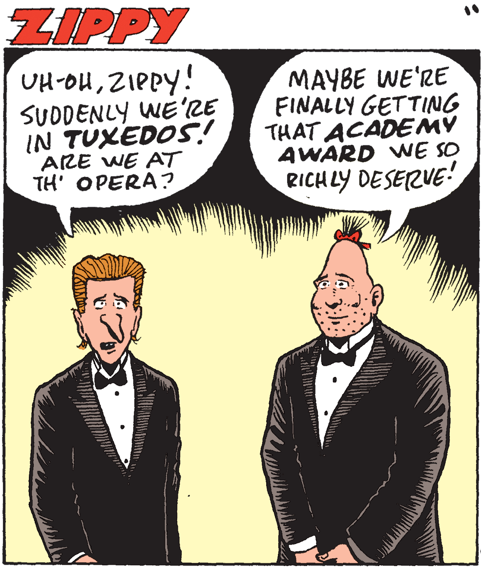 Blazer OCR: ZIPPY OH-OHZIPPY! SUDDENLY WE'LE IN TUXEDOS! ARE WE AT TH' OPERA? MAYBE WE'RE FINALLY GETTING THAT ACADEMY AWARD WE SO RICHLY DESERVE! ZIPPY OH-OHZIPPY! SUDDENLY WE'LE IN TUXEDOS! ARE WE AT TH' OPERA? MAYBE WE'RE FINALLY GETTING THAT ACADEMY AWARD WE SO RICHLY DESERVE!