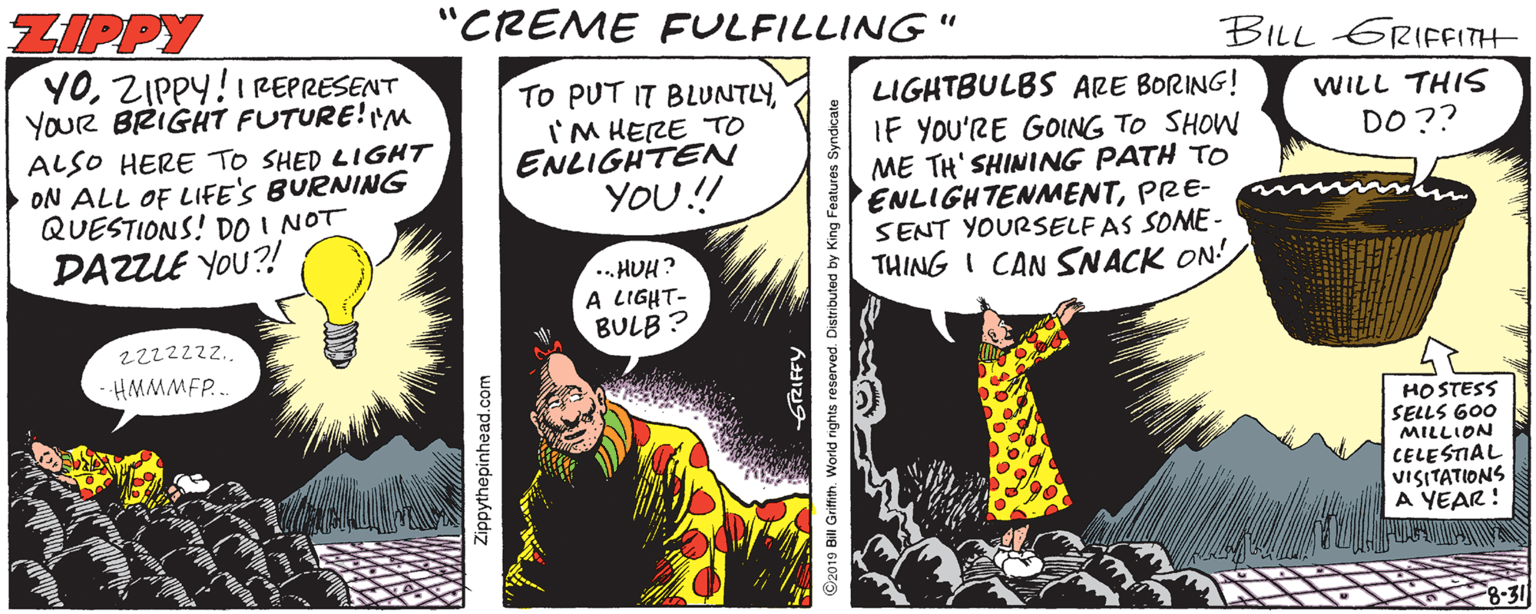 Illustration OCR: ZIPPY "CREME FULFILLING" BILL GRIFFITH YOZIPPY! REPRESENT YOUR BRIGHT FUTURE!"M ALSO HERE TO SHED LIGHT ON ALL OF LIFE'S BURNING QUESTIONS! DO I NOT DAZLE YOU?! TO PUT IT BLUNTLYI'M HERE TO ENLIGHTEN YOU! LIGHTBULBS ARE BORING! IF YOU'RE GOING TO SHOW ME TH' SHINING PATH TO ENLIGHTENMENTPRE- SENT YOURSELF AS SOME - THING I CAN SNACK ON! WILL THIS DO?? . HUH? A LIGHT- BULB ? 22222zz. -HMMMFP... HO STESS SELLS G00 MILLION CELESTIAL VISITATIONS A YEAR! Zippythepinhead.com ©2019 Bill Grifth. World rights reserved. Distributed by King Feat ZIPPY "CREME FULFILLING" BILL GRIFFITH YOZIPPY! REPRESENT YOUR BRIGHT FUTURE!"M ALSO HERE TO SHED LIGHT ON ALL OF LIFE'S BURNING QUESTIONS! DO I NOT DAZLE YOU?! TO PUT IT BLUNTLYI'M HERE TO ENLIGHTEN YOU! LIGHTBULBS ARE BORING! IF YOU'RE GOING TO SHOW ME TH' SHINING PATH TO ENLIGHTENMENTPRE- SENT YOURSELF AS SOME - THING I CAN SNACK ON! WILL THIS DO?? . HUH? A LIGHT- BULB ? 22222zz. -HMMMFP... HO STESS SELLS G00 MILLION CELESTIAL VISITATIONS A YEAR! Zippythepinhead.com ©2019 Bill Grifth. World rights reserved. Distributed by King Feat