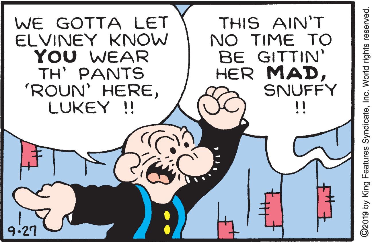Font OCR: WE GOTTA LET ELVINEY KNOW YOU WEAR TH' PANTS 'ROUN' HERELUKEY !! THIS AIN'T NO TIME TO BE GITTIN' HER MADSNUFFY !! 9:27 ©2019 by King Features SyndicateInc. World rights reserved. WE GOTTA LET ELVINEY KNOW YOU WEAR TH' PANTS 'ROUN' HERELUKEY !! THIS AIN'T NO TIME TO BE GITTIN' HER MADSNUFFY !! 9:27 ©2019 by King Features SyndicateInc. World rights reserved.