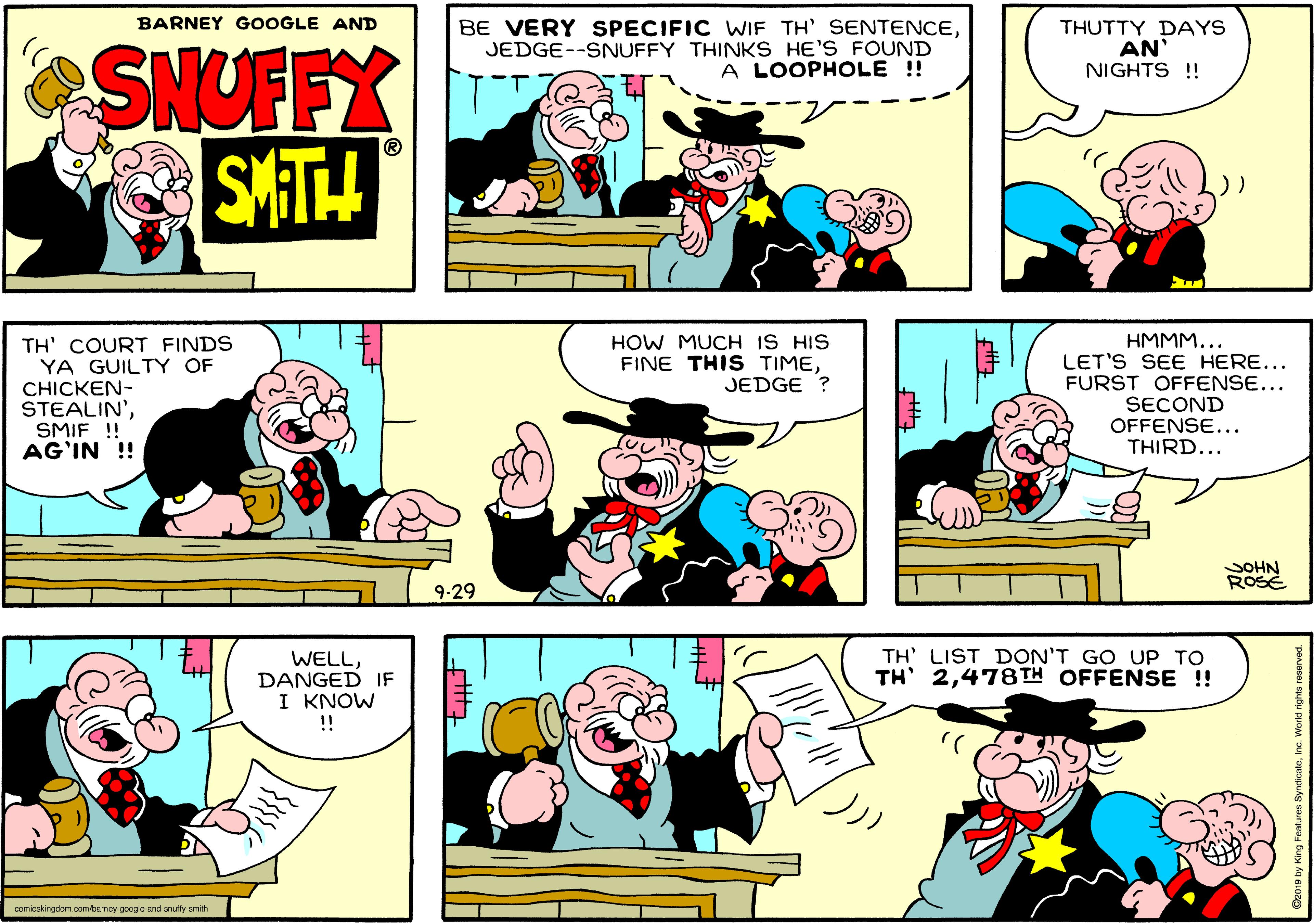 Organism OCR: BARNEY GOOGLE AND BE VERY SPECIFIC WIF TH' SENTENCEJEDGE--SNUFFY THINKS HE'S FOUND A LOOPHOLE !! THUTTY DAYS AN NIGHTS !! SNUFFX SMATH HOW MUCH IS HIS FINE THIS TIMEJEDGE ? TH' COURT FINDS YA GUILTY OF CHICKEN- STEALIN'SMIF ! AG'IN ! HMMM... LET'S SEE HERE... FURST OFFENSE... SECOND OFFENSE... THIRD... SOHN ROSE 9-29 TH' LIST DON'T GO UP TO TH' 2478TH OFFENSE !! WELLDANGED IF I KNOW !! comicakingdom com bsrney-gocgle-and-snufly-amth BARNEY GOOGLE AND BE VERY SPECIFIC WIF TH' SENTENCEJEDGE--SNUFFY THINKS HE'S FOUND A LOOPHOLE !! THUTTY DAYS AN NIGHTS !! SNUFFX SMATH HOW MUCH IS HIS FINE THIS TIMEJEDGE ? TH' COURT FINDS YA GUILTY OF CHICKEN- STEALIN'SMIF ! AG'IN ! HMMM... LET'S SEE HERE... FURST OFFENSE... SECOND OFFENSE... THIRD... SOHN ROSE 9-29 TH' LIST DON'T GO UP TO TH' 2478TH OFFENSE !! WELLDANGED IF I KNOW !! comicakingdom com bsrney-gocgle-and-snufly-amth