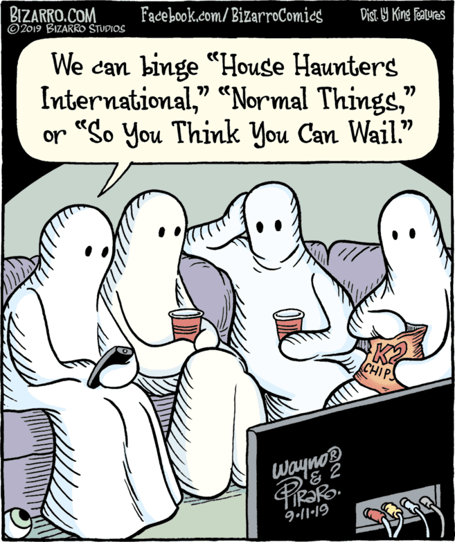 Happy OCR: BIZARRO.COM © 2019 BIZARRO STUDIOS Facebook.com/ BizarroComics Dist 9 King Features We can binge "House Haunters International" or "So You Think You Can Wail." 77 CHIPS Wayno® 9:11-19 BIZARRO.COM © 2019 BIZARRO STUDIOS Facebook.com/ BizarroComics Dist 9 King Features We can binge "House Haunters International" "“Normal Things" or "So You Think You Can Wail." 77 CHIPS Wayno® 9:11-19