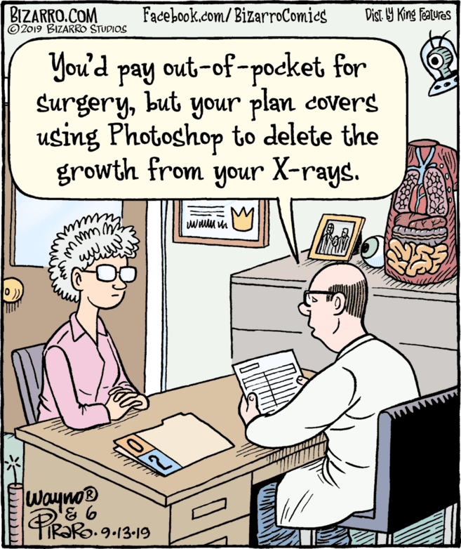 Conversation OCR: BIZARRO.COM © 2019 BIZARRO STUDIOS Facebook.com/BizarroComics Dist Y King Fatures You'd pay Surgerybut your plan covers using Photoshop to delete the growth from your X-rays. out-of-pocket for Wayno® & 6 PiRORo. 9-13-19 BIZARRO.COM © 2019 BIZARRO STUDIOS Facebook.com/BizarroComics Dist Y King Fatures You'd pay Surgerybut your plan covers using Photoshop to delete the growth from your X-rays. out-of-pocket for Wayno® & 6 PiRORo. 9-13-19