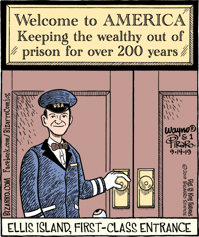 Art OCR: Welcome to AMERICA Keeping the wealthy out of prison for over 200 years / USA Wayno R?RO. 9.14-19 ELLIS IŠLANDFIRST-CLASS ENTRANCE Dist. Y King features © 2019 BIZARRO STUDIOS BIZARRO.COM Facebook.com/BizarroComics Welcome to AMERICA Keeping the wealthy out of prison for over 200 years / USA Wayno R?RO. 9.14-19 ELLIS IŠLANDFIRST-CLASS ENTRANCE Dist. Y King features © 2019 BIZARRO STUDIOS BIZARRO.COM Facebook.com/BizarroComics