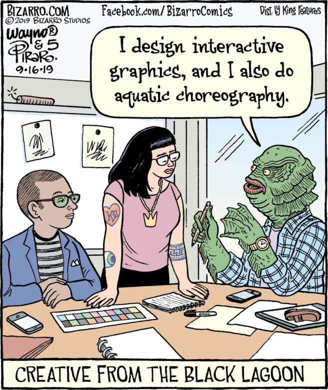 Interaction OCR: BIZARRO.COM © 2019 BIZARRO STUDIOS Facebook.com/ BizarroComics Dist Y King Features Wayno@ PiRaRo FIRORO. I design interactive graphicsand I also do aquatic choreography. 9.16-19 CREATIVE FROM THE BLACK LAGOON BIZARRO.COM © 2019 BIZARRO STUDIOS Facebook.com/ BizarroComics Dist Y King Features Wayno@ PiRaRo FIRORO. I design interactive graphicsand I also do aquatic choreography. 9.16-19 CREATIVE FROM THE BLACK LAGOON