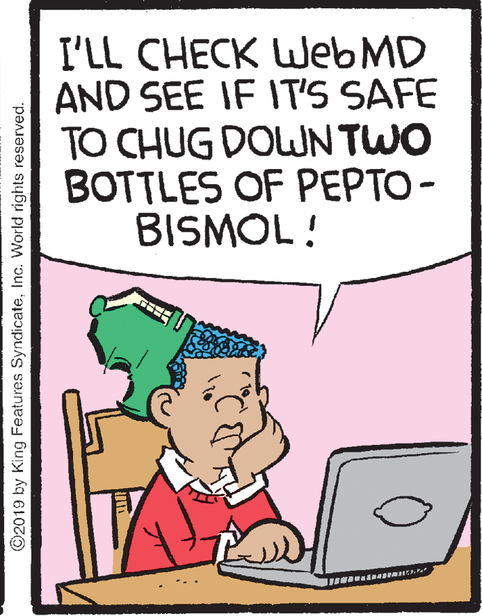Peripheral OCR: I'LL CHECK Web MD AND SEE IF IT'S SAFE TO CHUG DOWN TWO BOTTLES OF PEPTO- BISMOL! ©2019 by King Features SyndicateInc. World rights reserved. I'LL CHECK Web MD AND SEE IF IT'S SAFE TO CHUG DOWN TWO BOTTLES OF PEPTO- BISMOL! ©2019 by King Features SyndicateInc. World rights reserved.