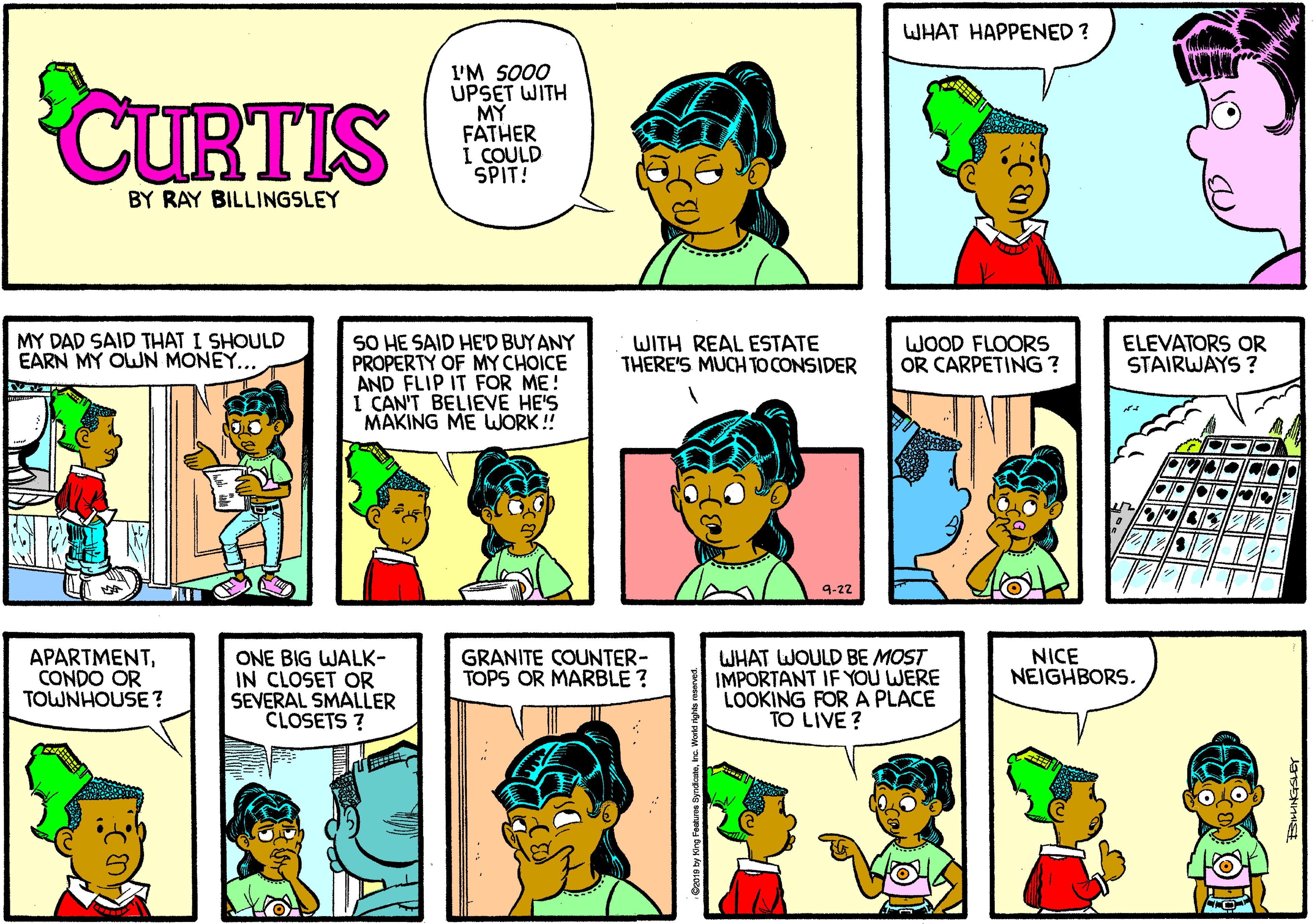 Human OCR: WHAT HAPPENED ? CURTIS I'M SO00 UPSET WITH MY FATHER I COULD SPIT! BY RAY BILLINGSLEY SO HE SAID HE'D BUYANY PROPERTY OF MY CHOICE AND FLIP IT FOR ME! I CAN'T BELIEVE HE'S MAKING ME WORK ! MY DAD SAID THAT I SHOULD EARN MY OWN MONEY... WITH REAL ESTATE THERE'S MUCH TO CONSIDER WOOD FLOORS OR CARPETING ? ELEVATORS OR STAIRWAYS ? 9-22 APARTMENTCONDO OR TOWNHOUSE? WHAT WOULD BE MOST IMPORTANT IF YOU WERE LOOKING FOR A PLACE TO LIVE? GRANITE COUNTER- TOPS OR MARBLE ? NICE NEIGHBORS. ONE BIG WALK- IN CLOSET OR SEVERAL SMALLER CLOSETS ? WHAT HAPPENED ? CURTIS I'M SO00 UPSET WITH MY FATHER I COULD SPIT! BY RAY BILLINGSLEY SO HE SAID HE'D BUYANY PROPERTY OF MY CHOICE AND FLIP IT FOR ME! I CAN'T BELIEVE HE'S MAKING ME WORK ! MY DAD SAID THAT I SHOULD EARN MY OWN MONEY... WITH REAL ESTATE THERE'S MUCH TO CONSIDER WOOD FLOORS OR CARPETING ? ELEVATORS OR STAIRWAYS ? 9-22 APARTMENTCONDO OR TOWNHOUSE? WHAT WOULD BE MOST IMPORTANT IF YOU WERE LOOKING FOR A PLACE TO LIVE? GRANITE COUNTER- TOPS OR MARBLE ? NICE NEIGHBORS. ONE BIG WALK- IN CLOSET OR SEVERAL SMALLER CLOSETS ?