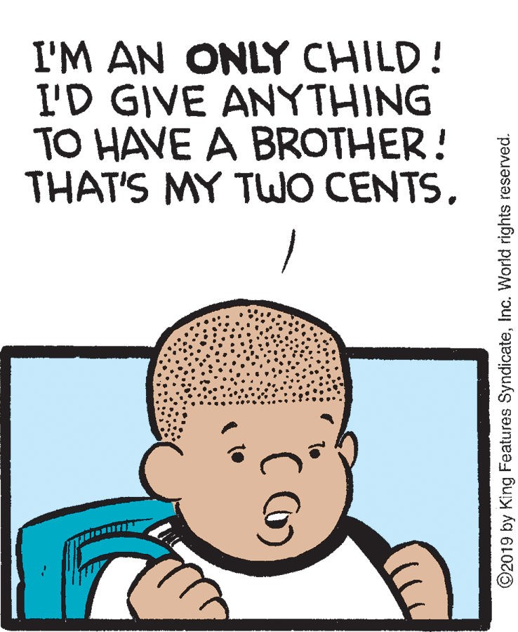 Mammal OCR: I'M AN ONLY CHILD! I'D GIVE ANYTHING TO HAVE A BROTHER! THAT'S MY TWO CENTSInc. World rights reserved. I'M AN ONLY CHILD! I'D GIVE ANYTHING TO HAVE A BROTHER! THAT'S MY TWO CENTS©2019 by King Features SyndicateInc. World rights reserved.