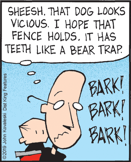 Rectangle OCR: SHEESH. THAT DOG LOOKS VICIOUS. I HOPE THAT FENCE HOLDS. IT HAS TEETH LIKE A BEAR TRAP. BARK! BARK! BARK! 00 ©2019 John Kovaleski Dist King Features SHEESH. THAT DOG LOOKS VICIOUS. I HOPE THAT FENCE HOLDS. IT HAS TEETH LIKE A BEAR TRAP. BARK! BARK! BARK! 00 ©2019 John Kovaleski Dist King Features
