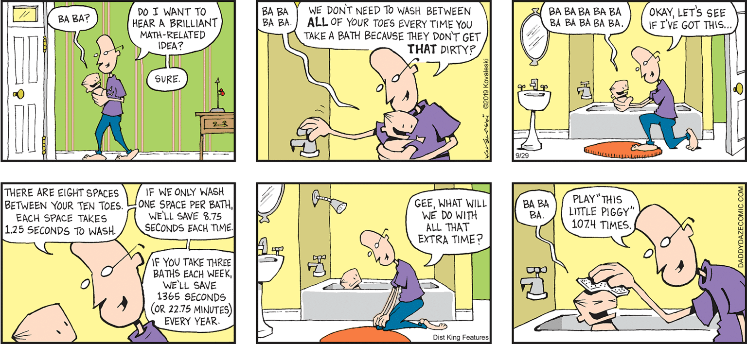 Comic book OCR: DO I WANT TO HEAR A BRILLIANT MATH-RELATED IDEA? WE DONT NEED TO WASH BETWEEN ALL OF YOUR TOES EVERY TIME YOU TAKE A BATH BECAUSE THEY DON'T GET THAT DIRTY?/ BA BA BA BA BA BA BA BA BA BA BA BA BA BALET'S SEE IF I'VE GOT THS. BA BA? SURE. DAZE by JoHN Keraveski THERE ARE EIGHT SPACES BETWEEN YOUR TEN TOES. EACH SPACE TAKES 1.25 SECONDS TO WASH. IF WE ONLY WASH ONE SPACE PER BATHWE'LL SAVE 8.75 SECONDS EACH TME. GEEWHAT WILL WE DO WITH ALL THAT EXTRA TIME? PLAY"THIS LITTLE PIGGY" 1074 TIMES. BA BA BA. IF YOU TAKE THREE BATHS EACH WEEKWE'LL SAVE 1365 SECONDS (OR 22.75 MINUTES) EVERY YEAR. Dist King Features DO I WANT TO HEAR A BRILLIANT MATH-RELATED IDEA? WE DONT NEED TO WASH BETWEEN ALL OF YOUR TOES EVERY TIME YOU TAKE A BATH BECAUSE THEY DON'T GET THAT DIRTY?/ BA BA BA BA BA BA BA BA BA BA BA BA BA BALET'S SEE IF I'VE GOT THS. BA BA? SURE. DAZE by JoHN Keraveski THERE ARE EIGHT SPACES BETWEEN YOUR TEN TOES. EACH SPACE TAKES 1.25 SECONDS TO WASH. IF WE ONLY WASH ONE SPACE PER BATHWE'LL SAVE 8.75 SECONDS EACH TME. GEEWHAT WILL WE DO WITH ALL THAT EXTRA TIME? PLAY"THIS LITTLE PIGGY" 1074 TIMES. BA BA BA. IF YOU TAKE THREE BATHS EACH WEEKWE'LL SAVE 1365 SECONDS (OR 22.75 MINUTES) EVERY YEAR. Dist King Features