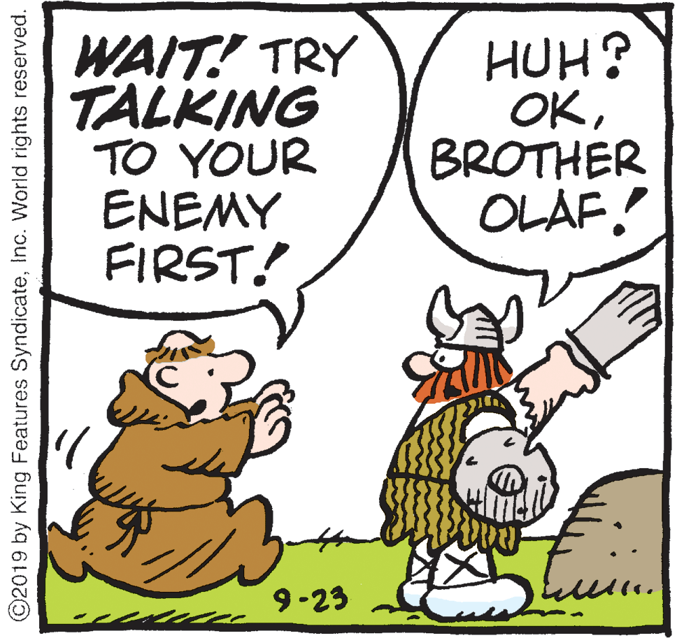 Fiction OCR: WAIT! TRY TALKING TO YOUR ENEMY FIRST! HUH? OKBROTHER OLAF. 9-23 ©2019 by King Features SyndicateInc. World rights reserved. WAIT! TRY TALKING TO YOUR ENEMY FIRST! HUH? OKBROTHER OLAF. 9-23 ©2019 by King Features SyndicateInc. World rights reserved.