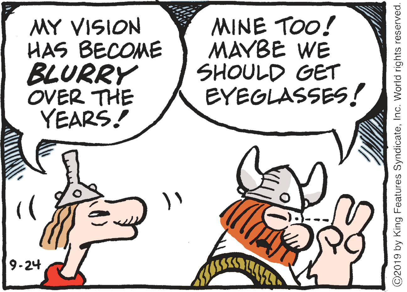 Humour OCR: MY VISION HAS BECOME BLURRY OVER THE YEARS! MINE TOO! MAYBE WE SHOULD GET EYEGLASSES! 9-24 ©2019 by King Features SyndicateInc. World rights reserved. MY VISION HAS BECOME BLURRY OVER THE YEARS! MINE TOO! MAYBE WE SHOULD GET EYEGLASSES! 9-24 ©2019 by King Features SyndicateInc. World rights reserved.
