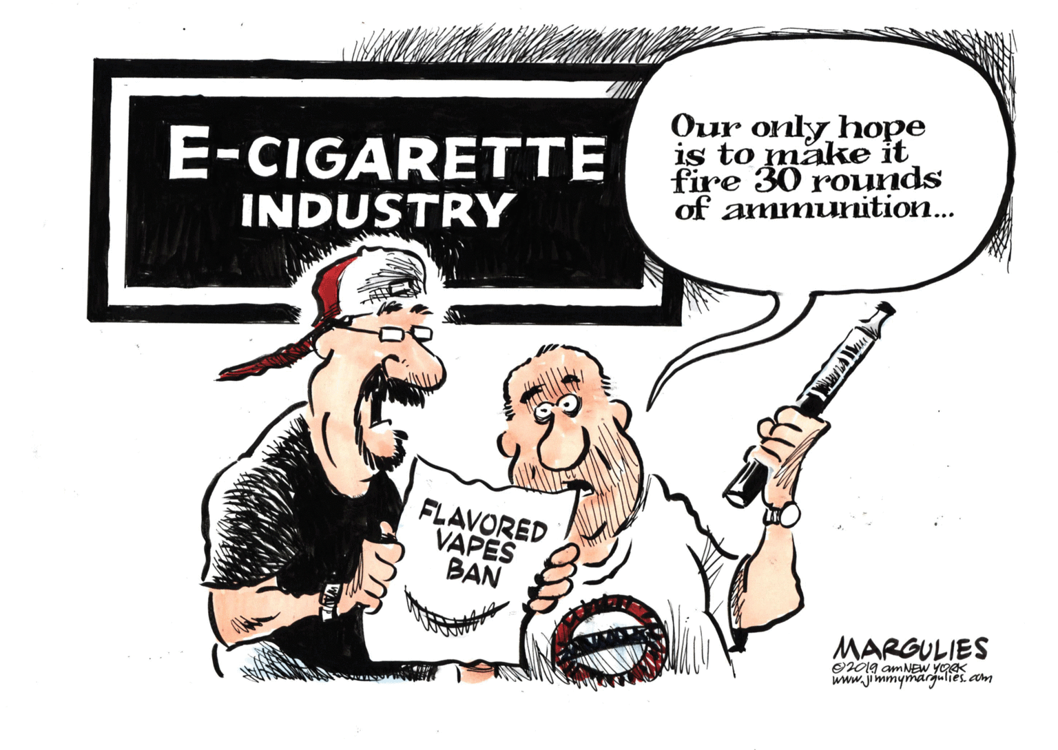Pleased OCR: E-CIGARETTE INDUSTRY Our only hope is to make it fire 30 rounds of ammunition... FLAVORED VAPES BAN MARGULIES O201g amNEW YORK www.jimmymargulies. cam E-CIGARETTE INDUSTRY Our only hope is to make it fire 30 rounds of ammunition... FLAVORED VAPES BAN MARGULIES O201g amNEW YORK www.jimmymargulies. cam