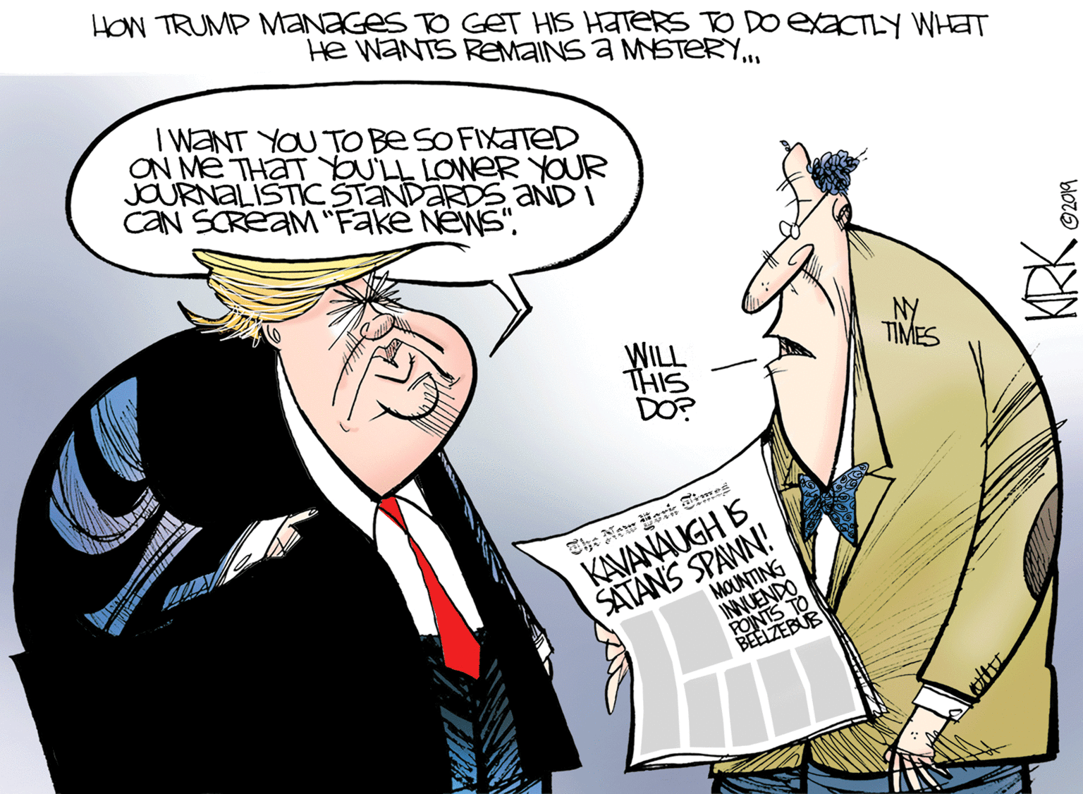 Sleeve OCR: HOn TRUMP MaNaGes TO GET HIS HATERS DoexaCTIY WHAT He WANTS REMAINS a MSTERY.. I WANT YOU TO Be SO FIXATED ON ME THAT LL LOWER YOUR JOURNALISTIC STANDARDS aND I CAN SCREAM "Fake NeWS"WILL THIS DO? NY TIMES The New Sori Times KAVANAUGH S SATANS SPANN! MOUNTING INNUENDO POINTS TO BEELZEBUB HOn TRUMP MaNaGes TO GET HIS HATERS DoexaCTIY WHAT He WANTS REMAINS a MSTERY.. I WANT YOU TO Be SO FIXATED ON ME THAT LL LOWER YOUR JOURNALISTIC STANDARDS aND I CAN SCREAM "Fake NeWS"WILL THIS DO? NY TIMES The New Sori Times KAVANAUGH S SATANS SPANN! MOUNTING INNUENDO POINTS TO BEELZEBUB