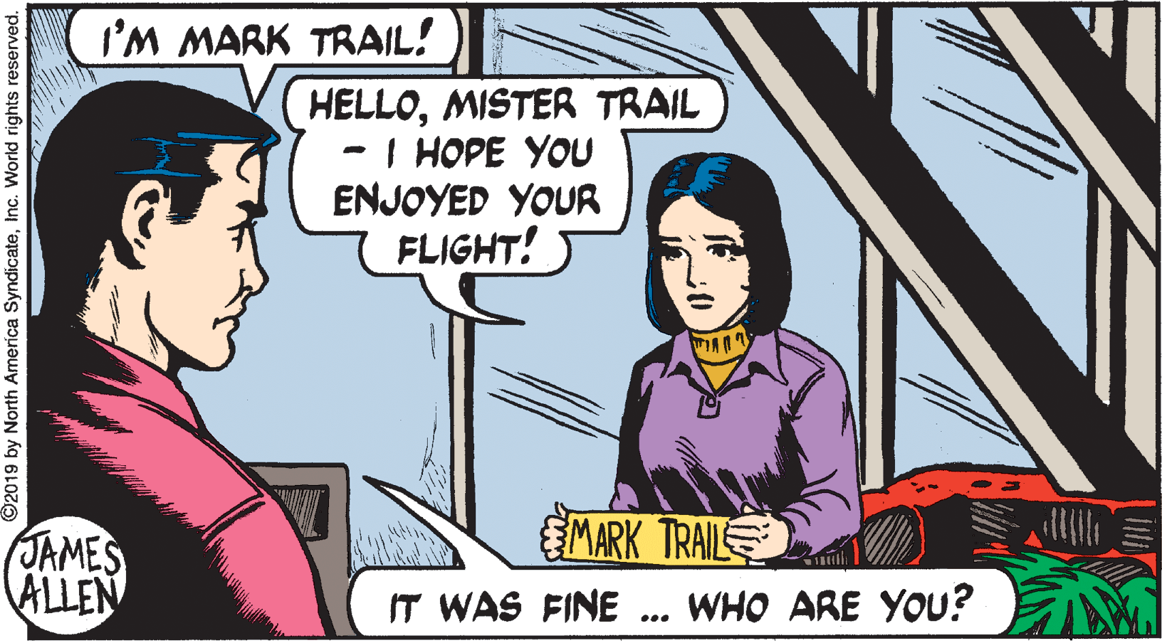 Fictional character OCR: I'M MARK TRAIL! HELLOMISTER TRAIL - I HOPE YOU ENJOYED YOUR 7 FLIGHT! MARK TRAIL JAMES ALLEN IT WAS FINE ... WHO ARE YOu? O2019 by North America SyndicateInc. World rights reserved. I'M MARK TRAIL! HELLOMISTER TRAIL - I HOPE YOU ENJOYED YOUR 7 FLIGHT! MARK TRAIL JAMES ALLEN IT WAS FINE ... WHO ARE YOu? O2019 by North America SyndicateInc. World rights reserved.