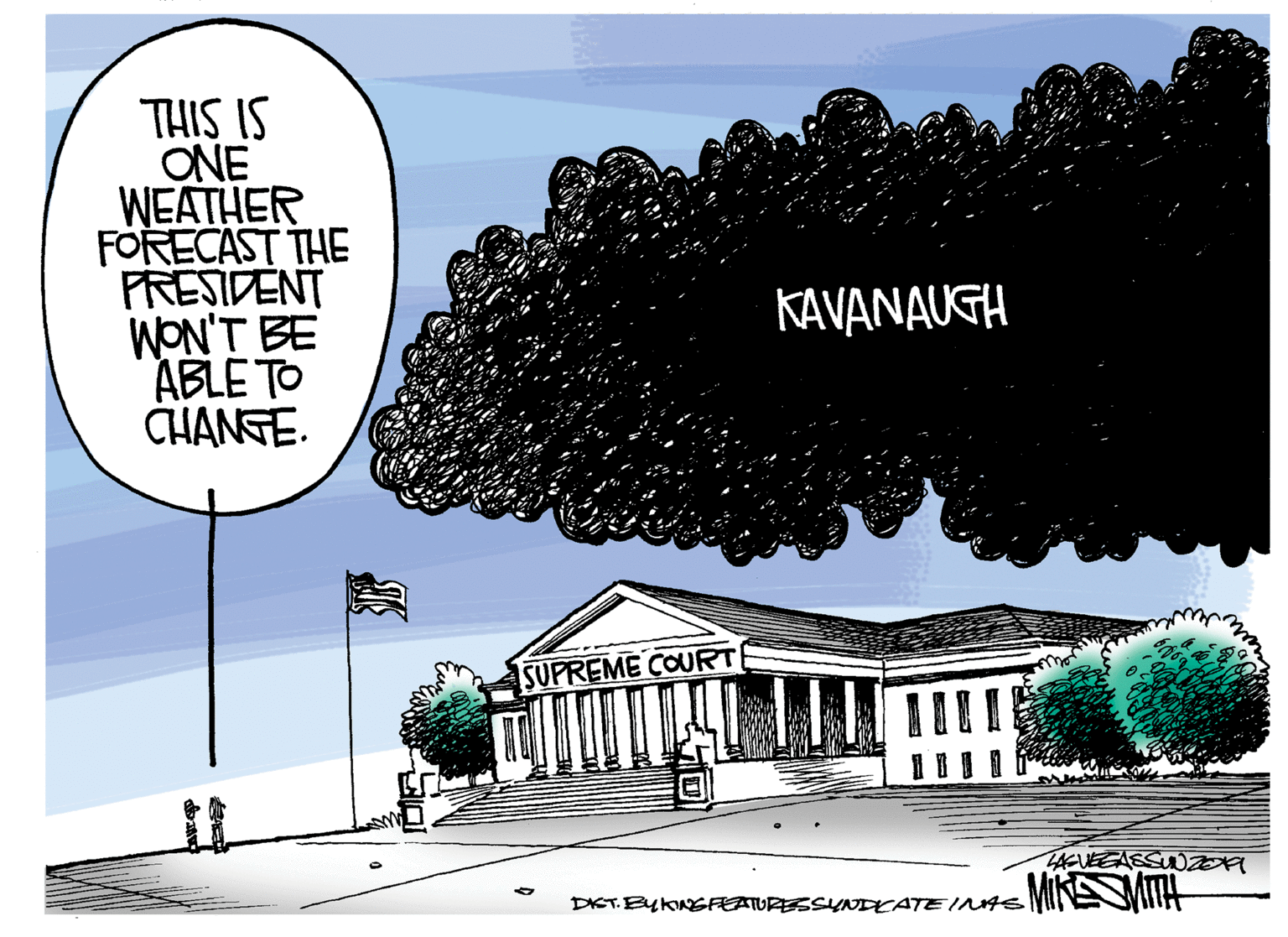 Fiction OCR: THIS IS ONE WEATHER FORECAST THE PRESIDENT WON'T BE ABLE TO CHANGE. KAVANAUGH SUPREME COURT DIET BykoNSFEATURESSYNDKATEINAS MINEMA THIS IS ONE WEATHER FORECAST THE PRESIDENT WON'T BE ABLE TO CHANGE. KAVANAUGH SUPREME COURT DIET BykoNSFEATURESSYNDKATEINAS MINEMA