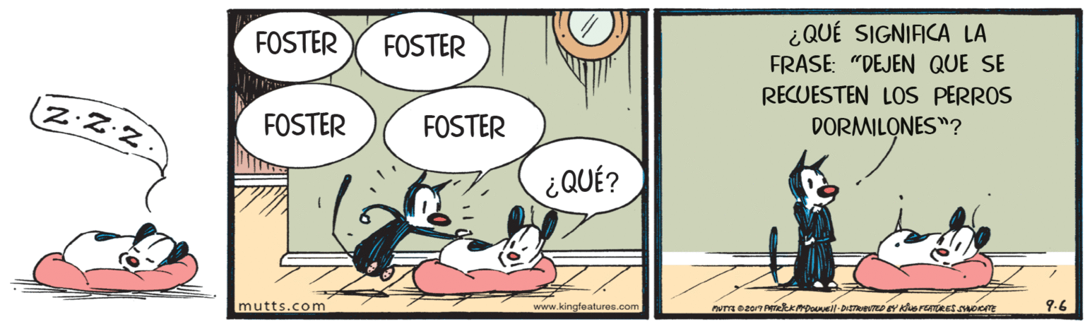 Art OCR: FOSTER ¿QUÉ SIGNIFICA LA FRASE: "DEJEN QUE SE FOSTER RECUESTEN LOS PERROS ZZ·Z FOSTER FOSTER DORMILONES"? ¿QUÉ? mutts.com www.kingfeaturee.com 9.6 FOSTER ¿QUÉ SIGNIFICA LA FRASE: "DEJEN QUE SE FOSTER RECUESTEN LOS PERROS ZZ·Z FOSTER FOSTER DORMILONES"? ¿QUÉ? mutts.com www.kingfeaturee.com 9.6
