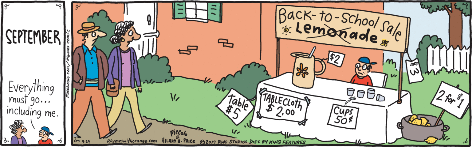 Art OCR: Back-to-school Ssale 2 for1 S??????ER TABLE CLOTH $2.00 Table $5 Cups Everything must go... piccolo including me. Rhymeswithorange.com HILARY B. PRICE e2019 Rwo STUDIOS DIST. BY KING FEATURES 5 1-24 Back-to-school Ssale 2 for1 S??????ER TABLE CLOTH $2.00 Table $5 Cups Everything must go... piccolo including me. Rhymeswithorange.com HILARY B. PRICE e2019 Rwo STUDIOS DIST. BY KING FEATURES 5 1-24