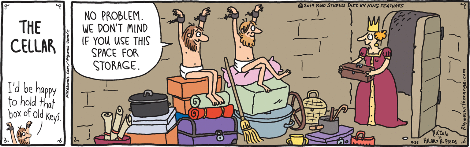 Comfort OCR: ©2019 RWO STUDIOS DIST. 8Y KING FEATURES THE CELLAR NO PROBLEM. WE DON'T MIND IF YOU USE THIS SPACE FOR STORAGE. I'd be happy to hold that box of old Keys. Piccolo 9.25 HILARY B. PRICE S ©2019 RWO STUDIOS DIST. 8Y KING FEATURES THE CELLAR NO PROBLEM. WE DON'T MIND IF YOU USE THIS SPACE FOR STORAGE. I'd be happy to hold that box of old Keys. Piccolo 9.25 HILARY B. PRICE S