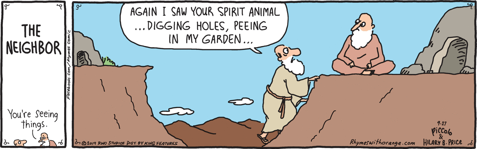Organism OCR: THE NEIGHBOR AGAIN I SAW YOUR SPIRIT ANIMAL DIGGING HOLESPEEING IN MY GARDEN... .. You're Seeing things. 9-27 Piccolb Rhymeswithorange.com HILARY 8- PRIC 5 be2019 Rwo STUPIOS DIST. BY KING FEATURES THE NEIGHBOR AGAIN I SAW YOUR SPIRIT ANIMAL DIGGING HOLESPEEING IN MY GARDEN... .. You're Seeing things. 9-27 Piccolb Rhymeswithorange.com HILARY 8- PRIC 5 be2019 Rwo STUPIOS DIST. BY KING FEATURES