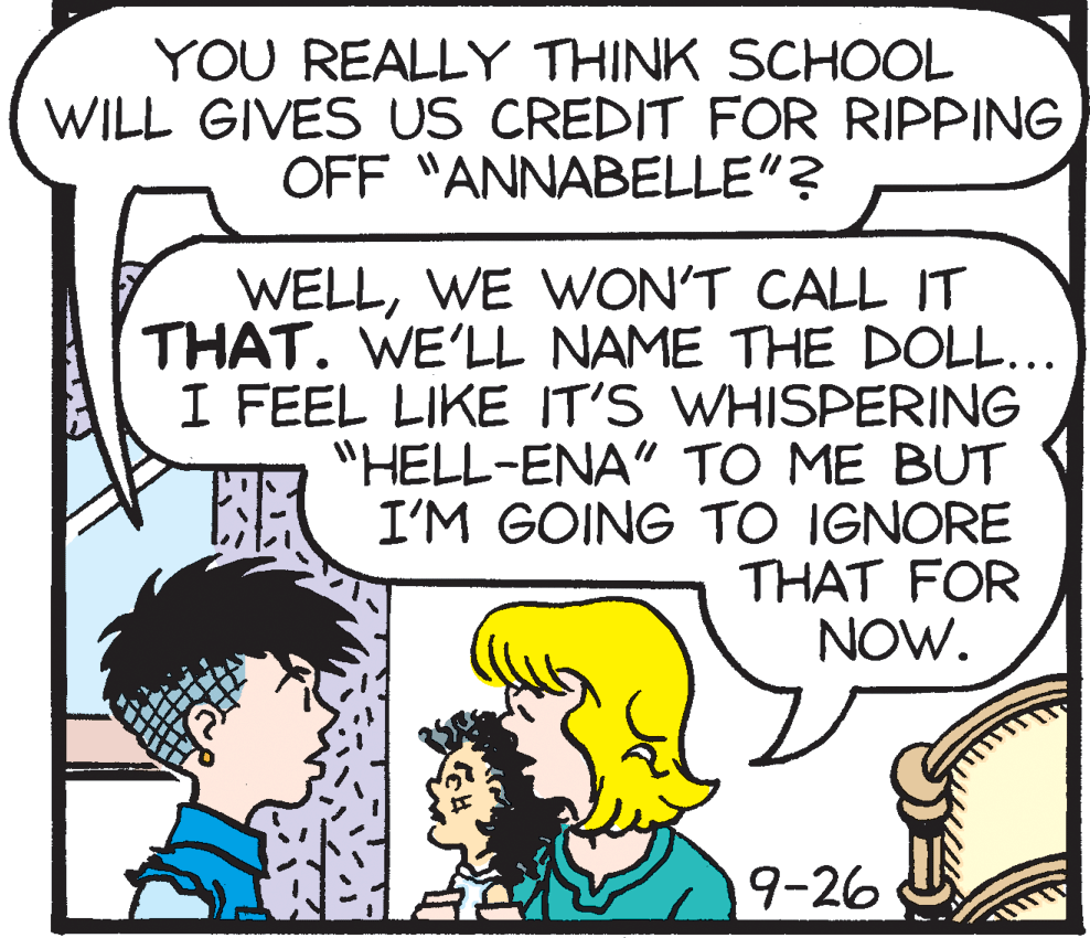 Rectangle OCR: YOU REALLY THINK SCHOOL WILL GIVES US CREDIT FOR RIPPING OFF "ANNABELLE"? WELLWE WON'T CALL IT THAT. WE'LL NAME THE DOLL... I FEEL LIKE IT'S WHISPERING "HELL-ENA" TO ME BUT EE I'M GOING TO IGNORE THAT FOR NOW. 9-26 YOU REALLY THINK SCHOOL WILL GIVES US CREDIT FOR RIPPING OFF "ANNABELLE"? WELLWE WON'T CALL IT THAT. WE'LL NAME THE DOLL... I FEEL LIKE IT'S WHISPERING "HELL-ENA" TO ME BUT EE I'M GOING TO IGNORE THAT FOR NOW. 9-26
